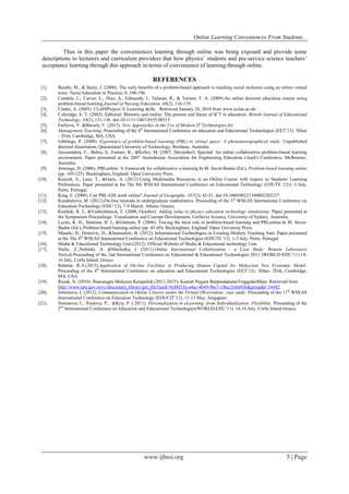 Online Learning Conveniences From Students...
www.ijhssi.org 5 | Page
Thus in this paper the conveniences learning through online was being exposed and provide some
descriptions to lecturers and curriculum providers that how physics’ students and pre-service science teachers’
acceptance learning through this approach in terms of convenience of learning through online.
REFERENCES
[1]. Beadle, M., & Santy, J. (2008). The early benefits of a problem-based approach to teaching social inclusion using an online virtual
town. Nurse Education in Practice, 8, 190-196.
[2]. Candela, L., Carver, L., Diaz, A., Edmunds, J., Talusan, R., & Tarrant, T. A. (2009).An online doctoral education course using
problem-based learning.Journal of Nursing Education, 48(2), 116-119.
[3]. Clarke, A. (2005). CLaSSProject: E-Learning skills. Retrieved January 20, 2010 from www.uclan.ac.uk/
[4]. Coleridge, S. T. (2005). Editorial: Rhetoric and reality: The present and future of ICT in education. British Journal of Educational
Technology, 34(2), 131-136. doi:10.1111/1467-8535.00315
[5]. Faifrová, V. &Bároch, V. (2013). New Approaches in the Use of Modern IT Technologies for
[6]. Management Teaching. Proceeding of the 4th
International Conference on education and Educational Technologies (EET’13). 30Jan
- 2Feb, Cambridge, MA, USA.
[7]. Gibbings, P. (2008). Experience of problem-based learning (PBL) in virtual space: A phenomenographical study. Unpublished
doctoral dissertation, Queensland University of Technology, Brisbane, Australia.
[8]. Jayasundara, C., Balno, S., Farmer, R., &Kirley, M. (2007, December). Speclad: An online collaborative problem-based learning
environment. Paper presented at the 2007 Australasian Association for Engineering Education (AaeE) Conference, Melbourne,
Australia.
[9]. Jennings, D. (2006). PBLonline: A framework for collaborative e-learning In M. Savin-Baden (Ed.), Problem-based learning online
(pp. 105-125). Buckingham, England: Open University Press.
[10]. Kisicek, S., Lauc, T., &Garic, A. (2012).Using Multimedia Resources in an Online Course with respect to Students' Learning
Preferences. Paper presented at the The 8th WSEAS International Conference on Educational Technology (EDUTE '12)1-3 July,
Porto, Portugal.
[11]. King, E. (2008). Can PBL-GIS work online? Journal of Geography, 107(2), 43-51. doi:10.1080/00221340802202237.
[12]. Kondratieva, M. (2012).On-line tutorials in undergraduate mathematics. Proceeding of the 3rd
WSEAS International Conference on
Education Technology (EDU’12), 7-9 March, Athens, Greece.
[13]. Kruhlak, R. J., &Vanholsbeeck, F. (2008, October). Adding value to physics education technology simulations. Paper presented at
the Symposium Proceedings: Visualisation and Concept Development, UniServe Science, University of Sydney, Australia.
[14]. Lycke, K. H., Strømsø, H. I., &Grøttum, P. (2006). Tracing the tutor role in problem-based learning and PBLonline.In M. Savin-
Baden (Ed.), Problem-based learning online (pp. 45-60). Buckingham, England: Open University Press.
[15]. Mandic, D., Dzinovic, D., &Samardzic, B. (2012). Informational Technologies in Creating Modern Teaching Aids. Paper presented
at the The 8th
WSEAS International Conference on Educational Technologies (EDUTE '12). 1-3 July, Porto, Portugal.
[16]. Media & Educational Technology Unit.(2012). Official Website of Media & Educational technology Unit.
[17]. Nedic, Z.,Nafalski, A. &Machotka, J. (2011).Online International Collaboration - a Case Study: Remote Laboratory
NetLab.Proceeding of the 2nd International Conference on Educational & Educational Technologies 2011 (WORLD-EDU’11).14-
16 July, Corfu Island, Greece.
[18]. Rahmat, R.A.(2013).Application of On-line Facilities in Producing Human Capital for Malaysian New Economic Model.
Proceeding of the 4th
International Conference on education and Educational Technologies (EET’13). 30Jan- 2Feb, Cambridge,
MA, USA.
[19]. Razak, N. (2010). Rancangan Malaysia Kesepuluh (2011-2015): Kearah Negara BerpendapatanTinggidanMaju. Retrieved from
http://www.epu.gov.my/c/document_library/get_file?uuid=9c88f35a-a4ac-4b49-96e7-1f6cc5a9d456&groupId=34492.
[20]. Simonova, I. (2012). Communication in Online Courses under the Virtual Observation: case study. Proceeding of the 11th
WSEAS
International Conference on Education Technology (EDUCIT’12), 11-13 May, Singapore.
[21]. Simonova, I., Poulova, P., &Kriz, P. ( 2011). Personalization in eLearning: from Individualization Flexibility. Proceeding of the
2nd
International Conference on Education and Educational Technologies(WORLD-EDU’11). 14-16 July, Corfu Island Greece.
 