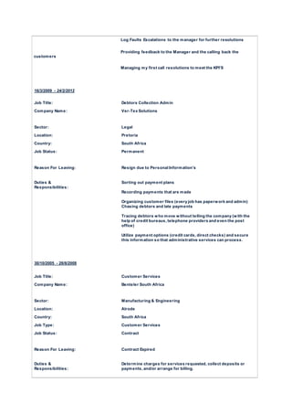 Log Faults Escalations to the manager for further resolutions
Providing feedback to the Manager and the calling back the
customers
Managing my first call resolutions to meet the KPI’S
16/3/2009 - 24/2/2012
Job Title: Debtors Collection Admin
Company Name: Ver-Tex Solutions
Sector: Legal
Location: Pretoria
Country: South Africa
Job Status: Permanent
Reason For Leaving: Resign due to Personal Information’s
Duties &
Responsibilities:
Sorting out payment plans
Recording payments that are made
Organizing customer files (every job has paperwork and admin)
Chasing debtors and late payments
Tracing debtors who move without telling the company (with the
help of credit bureaus, telephone providers and even the post
office)
Utilize payment options (credit cards, direct checks) and secure
this information so that administrative services can process.
30/10/2005 - 28/8/2008
Job Title: Customer Services
Company Name: Benteler South Africa
Sector: Manufacturing & Engineering
Location: Alrode
Country: South Africa
Job Type: Customer Services
Job Status: Contract
Reason For Leaving: Contract Expired
Duties &
Responsibilities:
Determine charges for services requested, collect deposits or
payments, and/or arrange for billing.
 