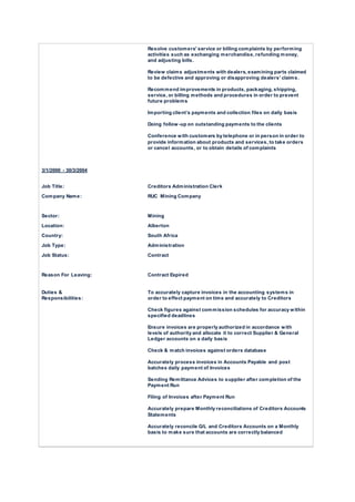 Resolve customers' service or billing complaints by performing
activities such as exchanging merchandise, refunding money,
and adjusting bills.
Review claims adjustments with dealers, examining parts claimed
to be defective and approving or disapproving dealers' claims.
Recommend improvements in products, packaging, shipping,
service, or billing methods and procedures in order to prevent
future problems
Importing client’s payments and collection files on daily basis
Doing follow-up on outstanding payments to the clients
Conference with customers by telephone or in person in order to
provide information about products and services, to take orders
or cancel accounts, or to obtain details of complaints
3/1/2000 - 30/3/2004
Job Title: Creditors Administration Clerk
Company Name: RUC Mining Company
Sector: Mining
Location: Alberton
Country: South Africa
Job Type: Administration
Job Status: Contract
Reason For Leaving: Contract Expired
Duties &
Responsibilities:
To accurately capture invoices in the accounting systems in
order to effect payment on time and accurately to Creditors
Check figures against commission schedules for accuracy within
specified deadlines
Ensure invoices are properly authorized in accordance with
levels of authority and allocate it to correct Supplier & General
Ledger accounts on a daily basis
Check & match invoices against orders database
Accurately process invoices in Accounts Payable and post
batches daily payment of Invoices
Sending Remittance Advices to supplier after completion of the
Payment Run
Filing of Invoices after Payment Run
Accurately prepare Monthly reconciliations of Creditors Accounts
Statements
Accurately reconcile G/L and Creditors Accounts on a Monthly
basis to make sure that accounts are correctly balanced
 