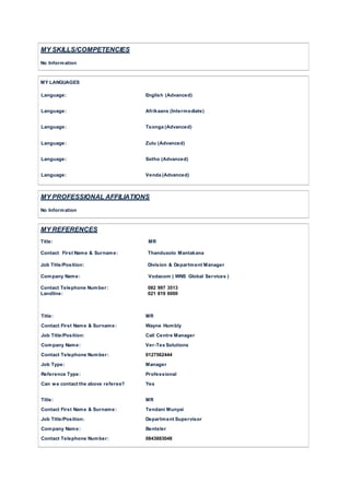 MY SKILLS/COMPETENCIES
No Information
MY LANGUAGES
Language: English (Advanced)
Language: Afrikaans (Intermediate)
Language: Tsonga (Advanced)
Language: Zulu (Advanced)
Language: Sotho (Advanced)
Language: Venda (Advanced)
MY PROFESSIONAL AFFILIATIONS
No Information
MY REFERENCES
Title: MR
Contact First Name & Surname: Thanduxolo Mantakana
Job Title/Position: Division & Department Manager
Company Name: Vodacom ( WNS Global Services )
Contact Telephone Number: 082 997 3513
Landline: 021 819 6000
Title: MR
Contact First Name & Surname: Wayne Humbly
Job Title/Position: Call Centre Manager
Company Name: Ver-Tex Solutions
Contact Telephone Number: 0127562444
Job Type: Manager
Reference Type: Professional
Can we contact the above referee? Yes
Title: MR
Contact First Name & Surname: Tendani Munyai
Job Title/Position: Department Supervisor
Company Name: Benteler
Contact Telephone Number: 0843883048
 