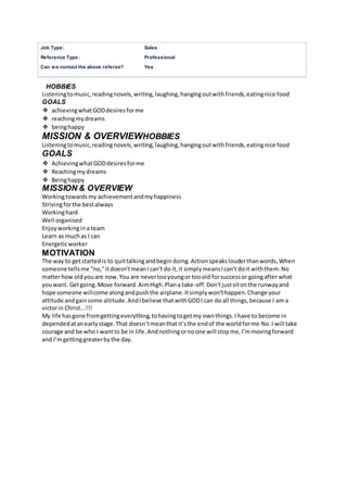 Job Type: Sales
Reference Type: Professional
Can we contact the above referee? Yes
HOBBIES
Listeningtomusic,readingnovels,writing,laughing,hangingoutwithfriends,eatingnice food
GOALS
❖ achievingwhatGODdesiresforme
❖ reachingmydreams
❖ beinghappy
MISSION & OVERVIEWHOBBIES
Listeningtomusic,readingnovels,writing,laughing,hangingoutwithfriends,eatingnice food
GOALS
❖ AchievingwhatGODdesiresforme
❖ Reachingmydreams
❖ Beinghappy
MISSION & OVERVIEW
Workingtowardsmy achievementandmyhappiness
Strivingforthe bestalways
Workinghard
Well organised
Enjoyworkingina team
Learn as muchas I can
Energeticworker
MOTIVATION
The way to getstartedis to quittalkingandbegin doing.Actionspeakslouderthanwords,When
someone tellsme "no,"itdoesn'tmeanIcan't do it,it simplymeansIcan't doit withthem.No
matterhow oldyouare now.You are nevertooyoungor tooold forsuccessor goingafter what
youwant. Getgoing.Move forward.AimHigh.Plana take-off.Don'tjustsitonthe runwayand
hope someone willcome alongandpushthe airplane.Itsimplywon'thappen.Change your
attitude andgainsome altitude.AndIbelieve thatwithGODI can do all things,because I am a
victorin Christ...!!!
My life hasgone fromgettingeverything,tohavingtogetmy ownthings.I have to become in
dependedatanearlystage.That doesn’tmeanthatit’sthe endof the worldforme No.I will take
courage and be who I wantto be in life.Andnothingornoone will stopme,I’mmovingforward
and I’mgettinggreaterbythe day.
 