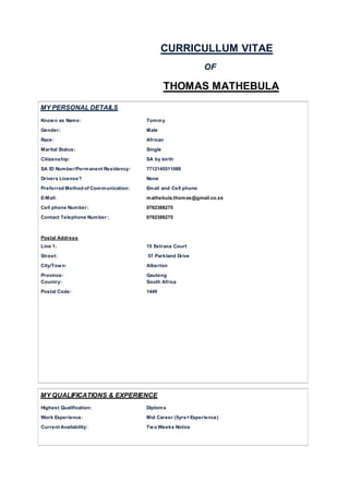 CURRICULLUM VITAE
OF
THOMAS MATHEBULA
MY PERSONAL DETAILS
Known as Name: Tommy
Gender: Male
Race: African
Marital Status: Single
Citizenship: SA by birth
SA ID Number/Permanent Residency: 7712145511088
Drivers License? None
Preferred Method of Communication: Email and Cell phone
E-Mail: mathebula.thomas@gmail.co.za
Cell phone Number: 0782388275
Contact Telephone Number: 0782388275
Postal Address
Line 1: 15 Estrana Court
Street: 57 Parkland Drive
City/Town: Alberton
Province: Gauteng
Country: South Africa
Postal Code: 1449
MY QUALIFICATIONS & EXPERIENCE
Highest Qualification: Diploma
Work Experience: Mid Career (5yrs+Experience)
Current Availability: Two Weeks Notice
 