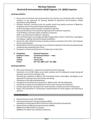 Md Ataur Rahaman
Electrical & Instrumentation QAQC Engineer / Sr. QAQC Inspector
Page 7
Job Responsibilities:
 Ensure that all Electrical and Instrumentation site activities are conducted under controlled
condition as per approved IFC drawing, Method of Statements and Procedure, Project
Specification and Standards.
 Conducts activities concerned with the quality control and quality assurance of Materials,
Installation and Test by performing the following duties,
LV & HV Switchgear and Control gear Installation Inspection.
Electrical Distribution Panel board and Lighting Panel Installation Inspection.
LV & HV Motors and Power Cables Installation inspection.
Cable Tray and Conduit installation inspection.
Pre-Commissioning of Low Voltage and High Voltage Cables, Power Transformers, Switchgear,
Controlgears, Lighting, Distribution Boards and Motors.
 Documents data obtained during all Quality activities consistent with Client and Company
Policies and Procedure.
 Responsible forPunchList Clearingtoensure thatthe installationof all electrical equipmentsare
completed and accepted by the Clients.
 Preparation of Electrical QC Dossiers for Submission to the Client.
6. Designation : Electrical Supervisor
Employer’s Name : Technimount ICB Ltd ---- India
Project : RIL Seurat.
Location : Seurat, India
Period : 24TH
Oct. 2003 to 25TH
Oct. 2004
Job Responsibilities:
 Man Power Distribution , Supervision and Control for the following;
Installation of LV & MV Cables as per cable schedule and IFC drawing for proper laying and
dressing, route (Trench and Cable Tray).
Checking the installation of Motors, LCS, Distribution Panels, Controlgear, Switchgear as per
approved IFC drawing and correct location and rating.
Installation of Plant grounding Network.
 Arrangement of work permits, Equipments, Material Take-off and withdrawals
 Coordinate to Quality Control Department and to other construction disciplines.
 Conduct daily tool box meeting for the implementation of Safety and work related topics.
 Report and Coordinate to Construction Superintendent for work progress and Planning of
activities.
WORK REFERENCES
 National Electrical Code NFPA70(NEC)
 International Electrical Testing Association (NETA)
(Acceptance Testing Specification for Electric Power Distribution Equipment)
 National Electrical Manufacturing Association (NEMA)
NEMA VE1 for Metal Cable Tray System
NEMAVE 2 for Cable Tray Installation Guidelines.
 