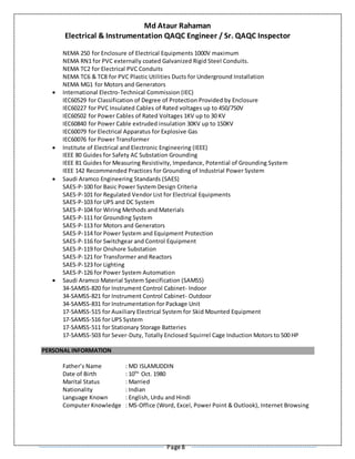 Md Ataur Rahaman
Electrical & Instrumentation QAQC Engineer / Sr. QAQC Inspector
Page 8
NEMA 250 for Enclosure of Electrical Equipments 1000V maximum
NEMA RN1 for PVC externally coated Galvanized Rigid Steel Conduits.
NEMA TC2 for Electrical PVC Conduits
NEMA TC6 & TC8 for PVC Plastic Utilities Ducts for Underground Installation
NEMA MG1 for Motors and Generators
 International Electro-Technical Commission (IEC)
IEC60529 for Classification of Degree of Protection Provided by Enclosure
IEC60227 for PVC Insulated Cables of Rated voltages up to 450/750V
IEC60502 for Power Cables of Rated Voltages 1KV up to 30 KV
IEC60840 for Power Cable extruded insulation 30KV up to 150KV
IEC60079 for Electrical Apparatus for Explosive Gas
IEC60076 for Power Transformer
 Institute of Electrical and Electronic Engineering (IEEE)
IEEE 80 Guides for Safety AC Substation Grounding
IEEE 81 Guides for Measuring Resistivity, Impedance, Potential of Grounding System
IEEE 142 Recommended Practices for Grounding of Industrial Power System
 Saudi Aramco Engineering Standards (SAES)
SAES-P-100 for Basic Power System Design Criteria
SAES-P-101 for Regulated Vendor List for Electrical Equipments
SAES-P-103 for UPS and DC System
SAES-P-104 for Wiring Methods and Materials
SAES-P-111 for Grounding System
SAES-P-113 for Motors and Generators
SAES-P-114 for Power System and Equipment Protection
SAES-P-116 for Switchgear and Control Equipment
SAES-P-119 for Onshore Substation
SAES-P-121 for Transformer and Reactors
SAES-P-123 for Lighting
SAES-P-126 for Power System Automation
 Saudi Aramco Material System Specification (SAMSS)
34-SAMSS-820 for Instrument Control Cabinet- Indoor
34-SAMSS-821 for Instrument Control Cabinet- Outdoor
34-SAMSS-831 for Instrumentation for Package Unit
17-SAMSS-515 for Auxiliary Electrical System for Skid Mounted Equipment
17-SAMSS-516 for UPS System
17-SAMSS-511 for Stationary Storage Batteries
17-SAMSS-503 for Sever-Duty, Totally Enclosed Squirrel Cage Induction Motors to 500 HP
PERSONAL INFORMATION
Father’s Name : MD ISLAMUDDIN
Date of Birth : 10TH
Oct. 1980
Marital Status : Married
Nationality : Indian
Language Known : English, Urdu and Hindi
Computer Knowledge : MS-Office (Word, Excel, Power Point & Outlook), Internet Browsing
 