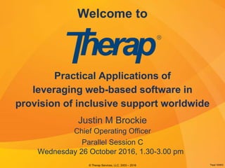 Welcome to
Practical Applications of
leveraging web-based software in
provision of inclusive support worldwide
© Therap Services, LLC. 2003 – 2016
Justin M Brockie
Chief Operating Officer
Parallel Session C
Thppt-160803
Wednesday 26 October 2016, 1.30-3.00 pm
 