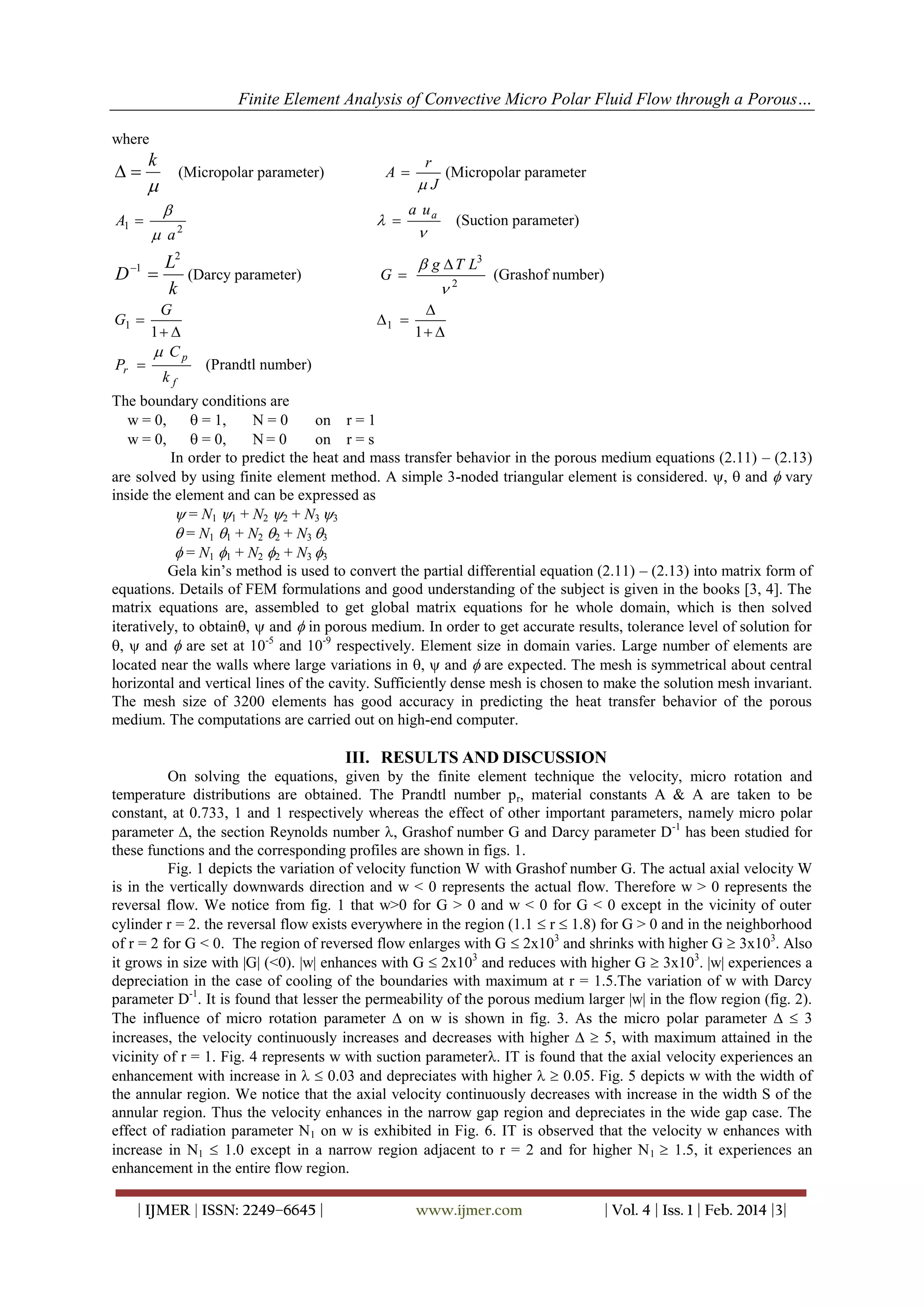 Finite Element Analysis of Convective Micro Polar Fluid Flow through a Porous…
where


A1 

D

1

G1 
Pr 

k

(Micropolar parameter)



 a

 

2

L2
(Darcy parameter)

k
G
1 
 Cp
kf

A

r
(Micropolar parameter
J

a ua

G 

1 

(Suction parameter)



 g  T L3
2

(Grashof number)


1 

(Prandtl number)

The boundary conditions are
w = 0,
 = 1,
N=0
on r = 1
w = 0,
 = 0,
N= 0
on r = s
In order to predict the heat and mass transfer behavior in the porous medium equations (2.11) – (2.13)
are solved by using finite element method. A simple 3-noded triangular element is considered. ,  and  vary
inside the element and can be expressed as
 = N1 1 + N2 2 + N3 3
 = N1 1 + N2 2 + N3 3
 = N1 1 + N2 2 + N3 3
Gela kin’s method is used to convert the partial differential equation (2.11) – (2.13) into matrix form of
equations. Details of FEM formulations and good understanding of the subject is given in the books [3, 4]. The
matrix equations are, assembled to get global matrix equations for he whole domain, which is then solved
iteratively, to obtain,  and  in porous medium. In order to get accurate results, tolerance level of solution for
,  and  are set at 10-5 and 10-9 respectively. Element size in domain varies. Large number of elements are
located near the walls where large variations in ,  and  are expected. The mesh is symmetrical about central
horizontal and vertical lines of the cavity. Sufficiently dense mesh is chosen to make the solution mesh invariant.
The mesh size of 3200 elements has good accuracy in predicting the heat transfer behavior of the porous
medium. The computations are carried out on high-end computer.

III. RESULTS AND DISCUSSION
On solving the equations, given by the finite element technique the velocity, micro rotation and
temperature distributions are obtained. The Prandtl number p r, material constants A & A are taken to be
constant, at 0.733, 1 and 1 respectively whereas the effect of other important parameters, namely micro polar
parameter , the section Reynolds number , Grashof number G and Darcy parameter D-1 has been studied for
these functions and the corresponding profiles are shown in figs. 1.
Fig. 1 depicts the variation of velocity function W with Grashof number G. The actual axial velocity W
is in the vertically downwards direction and w < 0 represents the actual flow. Therefore w > 0 represents the
reversal flow. We notice from fig. 1 that w>0 for G > 0 and w < 0 for G < 0 except in the vicinity of outer
cylinder r = 2. the reversal flow exists everywhere in the region (1.1  r  1.8) for G > 0 and in the neighborhood
of r = 2 for G < 0. The region of reversed flow enlarges with G  2x103 and shrinks with higher G  3x103. Also
it grows in size with |G| (<0). |w| enhances with G  2x103 and reduces with higher G  3x103. |w| experiences a
depreciation in the case of cooling of the boundaries with maximum at r = 1.5.The variation of w with Darcy
parameter D-1. It is found that lesser the permeability of the porous medium larger |w| in the flow region (fig. 2).
The influence of micro rotation parameter  on w is shown in fig. 3. As the micro polar parameter   3
increases, the velocity continuously increases and decreases with higher   5, with maximum attained in the
vicinity of r = 1. Fig. 4 represents w with suction parameter. IT is found that the axial velocity experiences an
enhancement with increase in   0.03 and depreciates with higher   0.05. Fig. 5 depicts w with the width of
the annular region. We notice that the axial velocity continuously decreases with increase in the width S of the
annular region. Thus the velocity enhances in the narrow gap region and depreciates in the wide gap case. The
effect of radiation parameter N1 on w is exhibited in Fig. 6. IT is observed that the velocity w enhances with
increase in N1  1.0 except in a narrow region adjacent to r = 2 and for higher N 1  1.5, it experiences an
enhancement in the entire flow region.
| IJMER | ISSN: 2249–6645 |

www.ijmer.com

| Vol. 4 | Iss. 1 | Feb. 2014 |3|

 