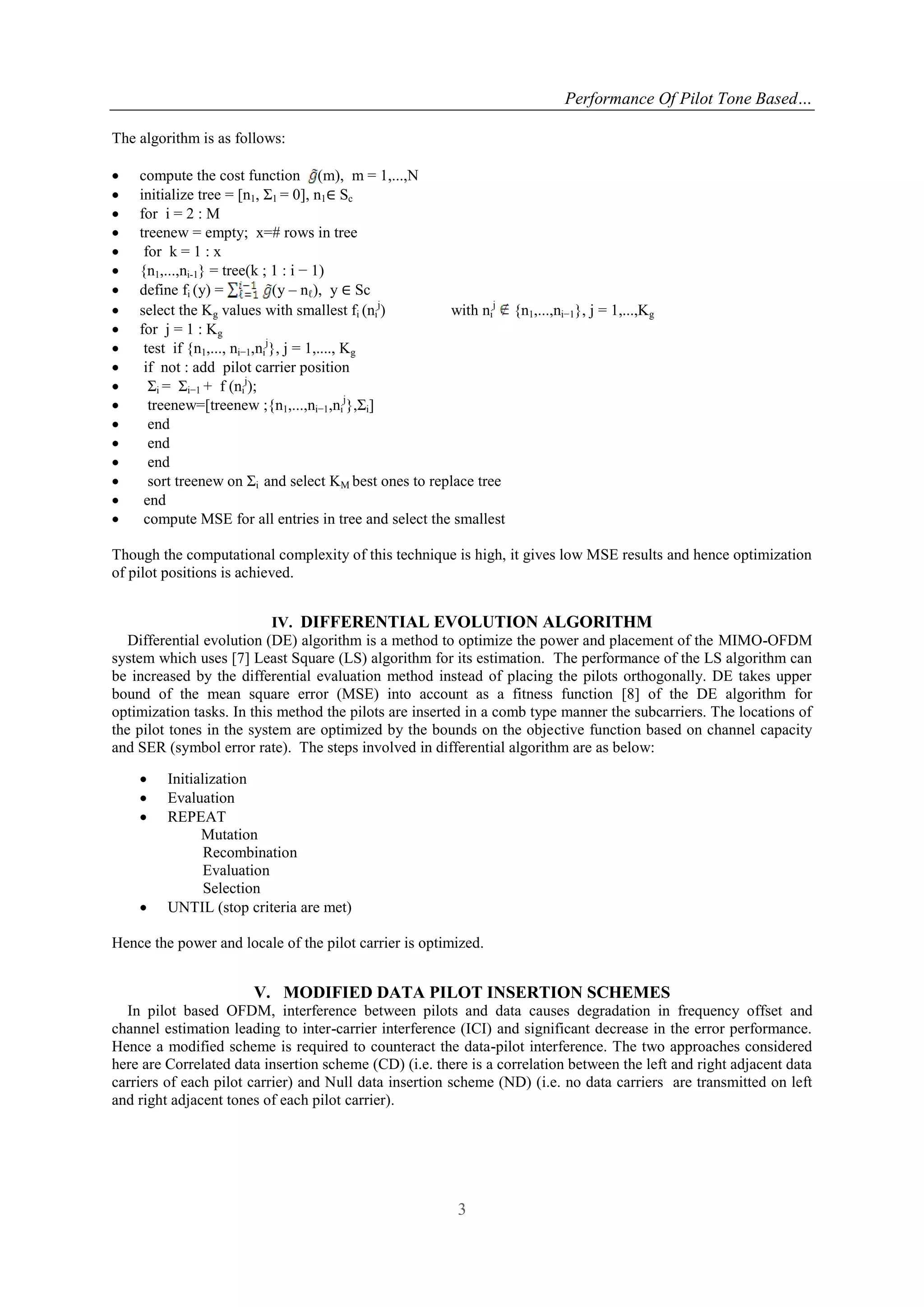 Performance Of Pilot Tone Based…
3
The algorithm is as follows:
 compute the cost function (m), m = 1,...,N
 initialize tree = [n1, Σ1 = 0], n1∈ Sc
 for i = 2 : M
 treenew = empty; x=# rows in tree
 for k = 1 : x
 {n1,...,ni-1} = tree(k ; 1 : i − 1)
 define fi (y) = (y – nℓ), y ∈ Sc
 select the Kg values with smallest fi (ni
j
) with ni
j
{n1,...,ni−1}, j = 1,...,Kg
 for j = 1 : Kg
 test if {n1,..., ni−1,ni
j
}, j = 1,...., Kg
 if not : add pilot carrier position
 Σi = Σi−1 + f (ni
j
);
 treenew=[treenew ;{n1,...,ni−1,ni
j
},Σi]
 end
 end
 end
 sort treenew on Σi and select KM best ones to replace tree
 end
 compute MSE for all entries in tree and select the smallest
Though the computational complexity of this technique is high, it gives low MSE results and hence optimization
of pilot positions is achieved.
IV. DIFFERENTIAL EVOLUTION ALGORITHM
Differential evolution (DE) algorithm is a method to optimize the power and placement of the MIMO-OFDM
system which uses [7] Least Square (LS) algorithm for its estimation. The performance of the LS algorithm can
be increased by the differential evaluation method instead of placing the pilots orthogonally. DE takes upper
bound of the mean square error (MSE) into account as a fitness function [8] of the DE algorithm for
optimization tasks. In this method the pilots are inserted in a comb type manner the subcarriers. The locations of
the pilot tones in the system are optimized by the bounds on the objective function based on channel capacity
and SER (symbol error rate). The steps involved in differential algorithm are as below:
 Initialization
 Evaluation
 REPEAT
Mutation
Recombination
Evaluation
Selection
 UNTIL (stop criteria are met)
Hence the power and locale of the pilot carrier is optimized.
V. MODIFIED DATA PILOT INSERTION SCHEMES
In pilot based OFDM, interference between pilots and data causes degradation in frequency offset and
channel estimation leading to inter-carrier interference (ICI) and significant decrease in the error performance.
Hence a modified scheme is required to counteract the data-pilot interference. The two approaches considered
here are Correlated data insertion scheme (CD) (i.e. there is a correlation between the left and right adjacent data
carriers of each pilot carrier) and Null data insertion scheme (ND) (i.e. no data carriers are transmitted on left
and right adjacent tones of each pilot carrier).
 