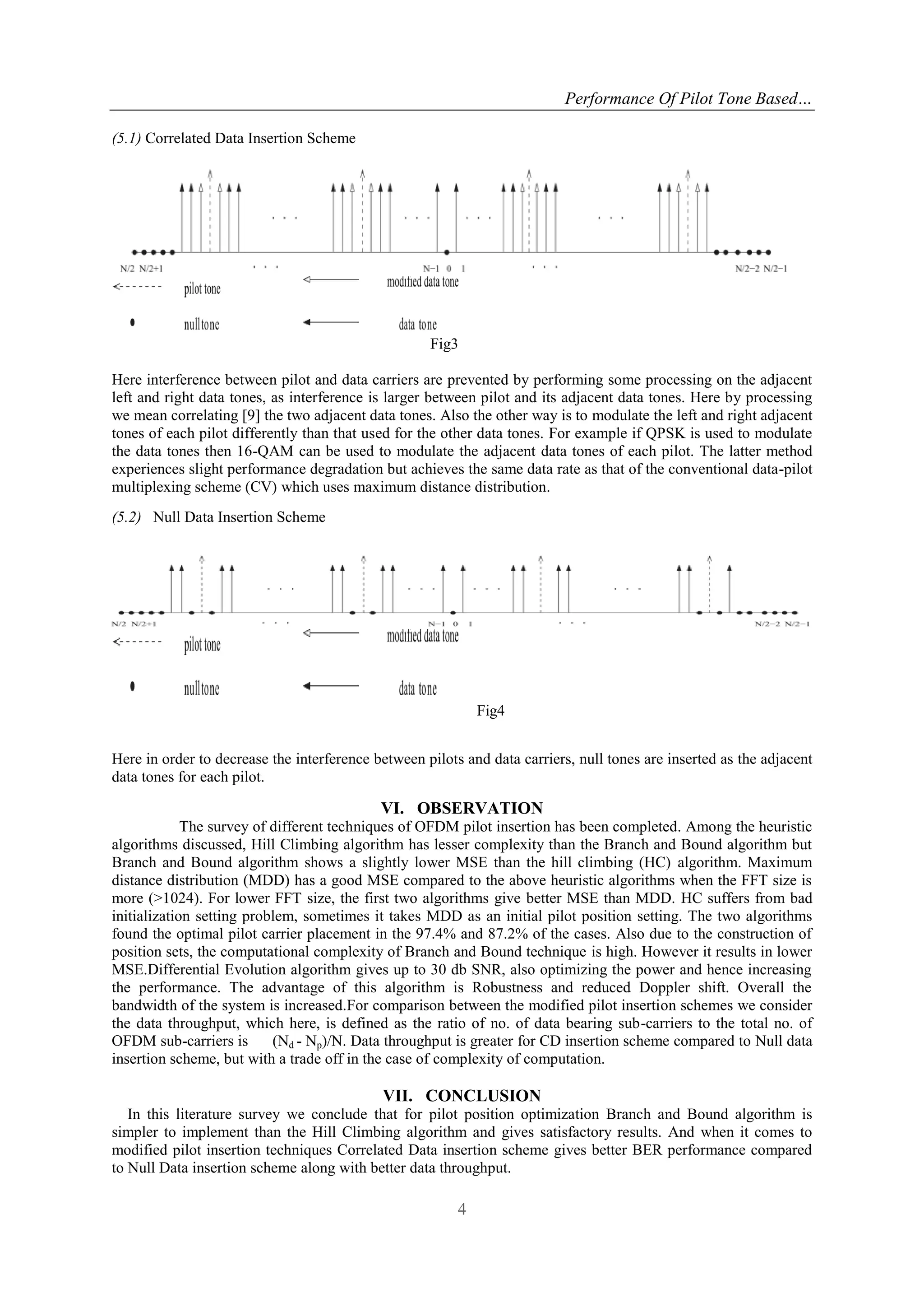 Performance Of Pilot Tone Based…
4
(5.1) Correlated Data Insertion Scheme
Fig3
Here interference between pilot and data carriers are prevented by performing some processing on the adjacent
left and right data tones, as interference is larger between pilot and its adjacent data tones. Here by processing
we mean correlating [9] the two adjacent data tones. Also the other way is to modulate the left and right adjacent
tones of each pilot differently than that used for the other data tones. For example if QPSK is used to modulate
the data tones then 16-QAM can be used to modulate the adjacent data tones of each pilot. The latter method
experiences slight performance degradation but achieves the same data rate as that of the conventional data-pilot
multiplexing scheme (CV) which uses maximum distance distribution.
(5.2) Null Data Insertion Scheme
Fig4
Here in order to decrease the interference between pilots and data carriers, null tones are inserted as the adjacent
data tones for each pilot.
VI. OBSERVATION
The survey of different techniques of OFDM pilot insertion has been completed. Among the heuristic
algorithms discussed, Hill Climbing algorithm has lesser complexity than the Branch and Bound algorithm but
Branch and Bound algorithm shows a slightly lower MSE than the hill climbing (HC) algorithm. Maximum
distance distribution (MDD) has a good MSE compared to the above heuristic algorithms when the FFT size is
more (>1024). For lower FFT size, the first two algorithms give better MSE than MDD. HC suffers from bad
initialization setting problem, sometimes it takes MDD as an initial pilot position setting. The two algorithms
found the optimal pilot carrier placement in the 97.4% and 87.2% of the cases. Also due to the construction of
position sets, the computational complexity of Branch and Bound technique is high. However it results in lower
MSE.Differential Evolution algorithm gives up to 30 db SNR, also optimizing the power and hence increasing
the performance. The advantage of this algorithm is Robustness and reduced Doppler shift. Overall the
bandwidth of the system is increased.For comparison between the modified pilot insertion schemes we consider
the data throughput, which here, is defined as the ratio of no. of data bearing sub-carriers to the total no. of
OFDM sub-carriers is (Nd - Np)/N. Data throughput is greater for CD insertion scheme compared to Null data
insertion scheme, but with a trade off in the case of complexity of computation.
VII. CONCLUSION
In this literature survey we conclude that for pilot position optimization Branch and Bound algorithm is
simpler to implement than the Hill Climbing algorithm and gives satisfactory results. And when it comes to
modified pilot insertion techniques Correlated Data insertion scheme gives better BER performance compared
to Null Data insertion scheme along with better data throughput.
 