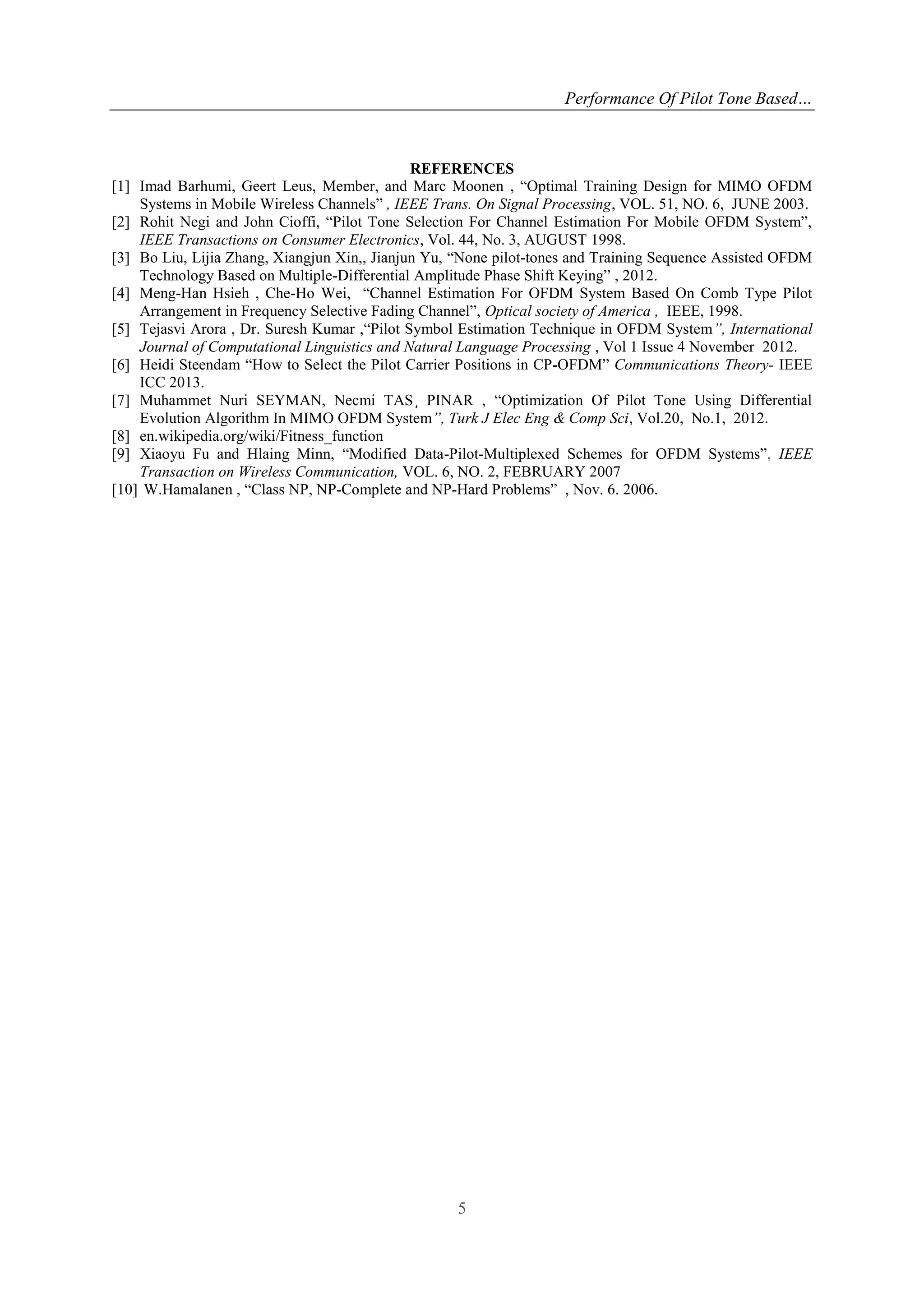 Performance Of Pilot Tone Based…
5
REFERENCES
[1] Imad Barhumi, Geert Leus, Member, and Marc Moonen , “Optimal Training Design for MIMO OFDM
Systems in Mobile Wireless Channels” , IEEE Trans. On Signal Processing, VOL. 51, NO. 6, JUNE 2003.
[2] Rohit Negi and John Cioffi, “Pilot Tone Selection For Channel Estimation For Mobile OFDM System”,
IEEE Transactions on Consumer Electronics, Vol. 44, No. 3, AUGUST 1998.
[3] Bo Liu, Lijia Zhang, Xiangjun Xin,, Jianjun Yu, “None pilot-tones and Training Sequence Assisted OFDM
Technology Based on Multiple-Differential Amplitude Phase Shift Keying” , 2012.
[4] Meng-Han Hsieh , Che-Ho Wei, “Channel Estimation For OFDM System Based On Comb Type Pilot
Arrangement in Frequency Selective Fading Channel”, Optical society of America , IEEE, 1998.
[5] Tejasvi Arora , Dr. Suresh Kumar ,“Pilot Symbol Estimation Technique in OFDM System”, International
Journal of Computational Linguistics and Natural Language Processing , Vol 1 Issue 4 November 2012.
[6] Heidi Steendam “How to Select the Pilot Carrier Positions in CP-OFDM” Communications Theory- IEEE
ICC 2013.
[7] Muhammet Nuri SEYMAN, Necmi TAS¸ PINAR , “Optimization Of Pilot Tone Using Differential
Evolution Algorithm In MIMO OFDM System”, Turk J Elec Eng & Comp Sci, Vol.20, No.1, 2012.
[8] en.wikipedia.org/wiki/Fitness_function
[9] Xiaoyu Fu and Hlaing Minn, “Modified Data-Pilot-Multiplexed Schemes for OFDM Systems”, IEEE
Transaction on Wireless Communication, VOL. 6, NO. 2, FEBRUARY 2007
[10] W.Hamalanen , “Class NP, NP-Complete and NP-Hard Problems” , Nov. 6. 2006.
 