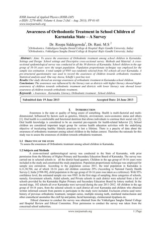 IOSR Journal of Applied Physics (IOSR-JAP)
e-ISSN: 2278-4861.Volume 4, Issue 2 (Jul. - Aug. 2013), PP 01-05
www.iosrjournals.org
www.iosrjournals.org 1 | Page
Awareness of Orthodontic Treatment in School Children of
Karnataka State – A Survey
Dr. Roopa Siddegowda1
, Dr. Rani. M.S 2
1
(Orthodontics, Vokkaligara Sangha Dental College & Hospital /Rajiv Gandhi University, India)
2
(Orthodontics, Vokkaligara Sangha Dental College & Hospital /Rajiv Gandhi University, India)
Abstract : Aims: To assess the awareness of Orthodontic treatment among school children in Karnataka.
Settings and Design: School settings and Descriptive cross-sectional survey. Methods and Material: A cross-
sectional epidemiological survey was conducted in all the 30 districts of Karnataka. School children in the age
group of 10-16 years were the target population. Population proportionate technique was employed for the
sample size estimation. A total sample of 9505 was randomly selected from 102 schools all over Karnataka. A
pre-structured questionnaire was used to record the awareness of children towards orthodontic treatment.
Statistical analysis used: One way Anova, Scheffe’s post hoc-test.
Results: Our study showed an average awareness of orthodontic treatment in Karnataka school children.
Conclusions: The awareness was influenced by the literacy rate as districts with higher literacy showed higher
awareness of children towards orthodontic treatment and districts with lower literacy rate showed lesser
awareness of children towards orthodontic treatment.
Keywords - Awareness , Karnataka, Literacy, Orthodontic treatment , School children.
I. INTRODUCTION
Awareness is the state or quality of being aware of something. Health is multi-factorial and multi-
dimensional; Influenced by factors such as genetics, lifestyle, environment, socio-economic status and others
[1]. Oral health is a comfortable and functional dentition that allows individuals to continue their social role [2].
Oral health knowledge is considered to be an essential pre-requisite for health-related behavior [3]. School
children are considered important target group for various health education activities with the underlying
objective of inculcating healthy lifestyle practices to last a lifetime. There is a paucity of data about the
awareness of orthodontic treatment among school children in the Indian context. Therefore the rationale for this
study was to assess the awareness of children towards orthodontic treatment.
1.1 OBJECTIVE OF THE STUDY
To assess the awareness of Orthodontic treatment among school children in Karnataka.
1.2 Subjects and Methods
A cross-sectional epidemiological survey was conducted in the State of Karnataka, with prior
permission from the Ministry of Higher Primary and Secondary Education Board of Karnataka. The survey was
carried out in selected schools in all the district head quarters. Children in the age group of 10-16 years were
included in the study and constituted the study population. Population proportionate technique was employed for
sample size estimation. According to the population census 2011, the total population in Karnataka is
6,11,30,704, out of which 10-16 years old children constitute 29% (According to National Family Health
Survey-2, India [1998-99], child population in the age group of 10-16 years was taken as a reference). With 95%
confidence level, the estimated sample size was 9505. In the first stage of sampling, three categories of schools,
namely, Government schools, Aided schools, and Private schools in each district were selected from a list of
schools provided by the Karnataka Higher Primary and Secondary Education Board by lottery method. In the
second stage, 102 schools all over Karnataka were surveyed during the year 2011-2012. All children in the age
group of 10-16 years, from the selected schools in each district all over Karnataka and children who obtained
written informed consent from parents to participate in the study were included. Exclusion criteria used were-
history of previous orthodontic treatment, rampant caries, multiple missing teeth, mutilated malocclusion and
other craniofacial anomalies like cleft lip and palate, facial hemiatropy, cleidocranial dysplasia etc.
Ethical clearance to conduct the survey was obtained from the Vokkaligara Sangha Dental College
and Hospital Review and Ethical Committee. Prior permission to conduct the survey was taken from the
concerned school authorities.
Submitted date 19 June 2013 Accepted Date: 24 June 2013
 