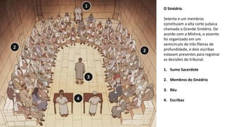 O Sinédrio
Setenta e um membros
constituíam a alta corte judaica
chamada o Grande Sinédrio. De
acordo com a Mishná, o assento
foi organizado em um
semicírculo de três fileiras de
profundidade, e dois escribas
estavam presentes para registrar
as decisões do tribunal.
1. Sumo Sacerdote
2. Membros do Sinédrio
3. Réu
4. Escribas
 