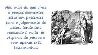 Não mais do que vinte
e poucos elementos
estariam presentes
para o julgamento de
Jesus, tendo sido
realizado à noite, às
vésperas da páscoa e
com apenas três
testemunhas.
 