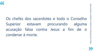 “
Mateus26:59-68(https://www.bible.com/bible/211/MAT.26.59-68)
Os chefes dos sacerdotes e todo o Conselho
Superior estavam procurando alguma
acusação falsa contra Jesus a fim de o
condenar à morte.
 