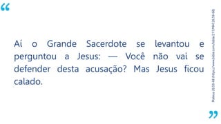 “
Mateus26:59-68(https://www.bible.com/bible/211/MAT.26.59-68)
Aí o Grande Sacerdote se levantou e
perguntou a Jesus: — Você não vai se
defender desta acusação? Mas Jesus ficou
calado.
 