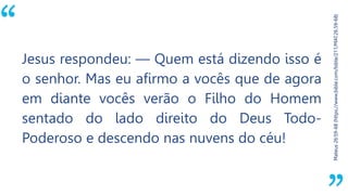 “
Mateus26:59-68(https://www.bible.com/bible/211/MAT.26.59-68)
Jesus respondeu: — Quem está dizendo isso é
o senhor. Mas eu afirmo a vocês que de agora
em diante vocês verão o Filho do Homem
sentado do lado direito do Deus Todo-
Poderoso e descendo nas nuvens do céu!
 