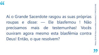 “
Mateus26:59-68(https://www.bible.com/bible/211/MAT.26.59-68)
Aí o Grande Sacerdote rasgou as suas próprias
roupas e disse: — Ele blasfemou ! Não
precisamos mais de testemunhas! Vocês
ouviram agora mesmo esta blasfêmia contra
Deus! Então, o que resolvem?
 