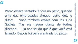 “
Mateus26:69-75(https://www.bible.com/bible/211/MAT.26.69-75)
Pedro estava sentado lá fora no pátio, quando
uma das empregadas chegou perto dele e
disse: — Você também estava com Jesus da
Galileia. Mas ele negou diante de todos,
dizendo: — Eu não sei do que é que você está
falando. Depois foi para a entrada do pátio.
 