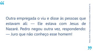 “
Mateus26:69-75(https://www.bible.com/bible/211/MAT.26.69-75)
Outra empregada o viu e disse às pessoas que
estavam ali: — Ele estava com Jesus de
Nazaré. Pedro negou outra vez, respondendo:
— Juro que não conheço esse homem!
 