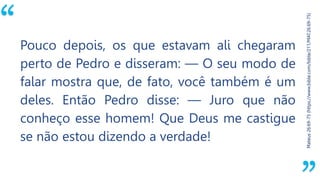 “
Mateus26:69-75(https://www.bible.com/bible/211/MAT.26.69-75)
Pouco depois, os que estavam ali chegaram
perto de Pedro e disseram: — O seu modo de
falar mostra que, de fato, você também é um
deles. Então Pedro disse: — Juro que não
conheço esse homem! Que Deus me castigue
se não estou dizendo a verdade!
 