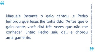 “
Mateus26:69-75(https://www.bible.com/bible/211/MAT.26.69-75)
Naquele instante o galo cantou, e Pedro
lembrou que Jesus lhe tinha dito: “Antes que o
galo cante, você dirá três vezes que não me
conhece.” Então Pedro saiu dali e chorou
amargamente.
 