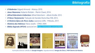 Bibliografia
• O Redentor, Edgard Armond - Aliança, 2010.
• Jesus Nazareno, Huberto Rohden - Martin Claret, 2014.
• Alfred Edersheim Collection, Alfred Edersheim - eBook Kindle, 2012.
• O Novo Testamento, Tradução de Haroldo Dutra Dias FEB, 2013.
• A História Épica do Povo Judeu, Lawrence Joffe - M.Books, 2017.
• História dos Hebreus, Flávio Josefo - CPAD, 2004.
• Bíblia Sagrada (NTLH), acessível em: https://www.bible.com/pt/bible/.
Ilustrações diversas colhidas no Google Imagens / Agradecimentos: Amigos de Chico / MSP-Dentro da História
 