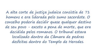 A alta corte de justiça judaica consistia de 71
homens e era liderada pelo sumo sacerdote. O
conselho poderia decidir quase qualquer destino
de seu povo - exceto a pena de morte, que era
decidida pelos romanos. O tribunal estava
localizado dentro da Câmara de pedras
desfeitas dentro do Templo de Herodes.
 