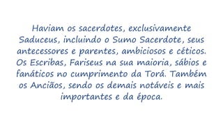 Haviam os sacerdotes, exclusivamente
Saduceus, incluindo o Sumo Sacerdote, seus
antecessores e parentes, ambiciosos e céticos.
Os Escribas, Fariseus na sua maioria, sábios e
fanáticos no cumprimento da Torá. Também
os Anciãos, sendo os demais notáveis e mais
importantes e da época.
 