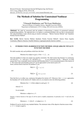 Research Inventy: International Journal Of Engineering And Science
Vol.4, Issue 3(March 2014), PP 01-06
Issn (e): 2278-4721, Issn (p):2319-6483, www.researchinventy.com
1
The Methods of Solution for Constrained Nonlinear
Programming
1
Chiranjib Mukherjee and 2
Dr.Gyan Mukherjee
1
Research Scholar in Computer Science, Magadh University( INDIA)
2
Department of Mathematics, S.P.S. College, B.R.A.B.University (INDIA)
Abstract: We shall be concerned with the problem of determining a solution of constrained nonlinear
programming problems. The approach here is to replace a constrained problem with one that is unconstrained.
The reduced problem is then solved using an iterative technique – “Barrier Function Method” and “Quadratic
Penalty Function Method”.
Key words: Barrier function Method, Quadratic Penalty Function Method”, Interior Point, Equality
Constraints, Objective function, Feasible Solutions, Lagrangian-penalty function method.
I. INTRODUCTION: BARRIER FUNCTION METHOD AND QUADRATIC PENALTY
FUNCTION METHOD
We shall consider only such problems which have the form
Minimize f(x) subject to gi(x) ≤ 0 for i = 1, 2, ….m. (1)
Note that problem (1) does not contain any equality constraints. We shall assume that function f is continuous
over the set F = {x : each gi(x) ≤ 0}, and that gi, gi+1, …… gm are continuous over Rn×1 . Moreover, we shall
assume that F has a nonempty interior and that each boundary point F is an accumulation point of the interior of
F. This means that each boundary point of F can be approached via the interior point of F.
Some common barrier functions for problem (1) are
b(x) = -  
1
1 /
m
i
i
g x

 (2)
and
b(x) =  
1i
i
m
In g x

 ∣ ∣ (3)
Note that b(x) is, in either case, continuous throughout the interior of F. Moreover, b(x) → ∞ as x approaches
the boundary of F via the interior of F. Rather solve (1), we intend to solve the following problem:
Minimize f(x) + 1 / β b(x) subject to each gi(x) < 0 (4)
where β > 0.
As an example:
Minimize x subject to x ≥ 5.
Solution: A barrier function of the type (3) will be used to simplify computations. In particular, let β > 0 and solve the
problem:
Minimize x – 1 / β In ∣5 – x ∣ subject to x > 5. (5)
Problem (5) can be solved in any standard fashion. The minimum value of the objective function occurs when
x = 5 + 1 / β and is equal to
 