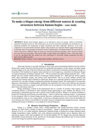 International
OPEN ACCESS Journal
Of Modern Engineering Research (IJMER)
| IJMER | ISSN: 2249–6645 | www.ijmer.com | Vol. 4 | Iss. 3 | Mar. 2014 | 1 |
To make a biogas energy from different sources & creating
awareness between human begins – case study
Neeraj kumar1
, Gourav Dureja2
, Sandeep Kamboj3
Assistant Professor, Department of ME1
Lecturer, Department of CE2
Assistant Professor, Department of ME3
Maharishi Markandeshwar Group of Institutions (Ramba) Karnal, India
I. Introduction
Achieving solutions to possible shortage in fossil fuels and environmental problems that the world is
facing today require long-term potential actions for sustainable development. In this regard, renewable energy
resources appear to be one of the most efficient and effective solutions[1].A naturally occurring gas formed as a
by-product of the breakdown of organic waste materials in a low-oxygen (e.g., anaerobic) environment. Biogas
is composed primarily of methane (typically 55% – 70% by volume) and carbon dioxide (typically 30% – 45%).
Biogas may also include smaller amounts of hydrogen sulfide (typically 50 – 2000 parts per million [ppm]),
water vapor (saturated), oxygen, and various trace hydrocarbons. Due to its lower methane content (and
therefore lower heating value) compared to natural gas, biogas use is generally limited to engine-generator sets
and boilers.[2]. one type of biogas is produced by potential advantages include: The replacement of an anaerobic
digestion or fermentation of biodegradable inefficient (but traditional) fuel with a more efficient and materials
such as biomass, manure or sewage, municipal flexible one, the recoupment of the fertilizer value of the waste,
green waste and energy crops [3].
Biogas technology is based on the phenomenon that in a number of countries when organic matter
containing cellulose is fermented in After treatment biogas approximate to pure methane the absence of air
(aerobically), combustible gases but with a calorific value of about 40 MJ/m . Biogas is an majorly (methane) is
formed [4]. Producing and utilizing renewable energy – both in a global and a national context– is necessitated
by the synergistic effect of climate change and the long term, continuous price rise of fossil fuels.[5]. there are
several problems comes to run a biogas plant. in rural area a abundant amount of bio waste are discarded into
river and open area which is very harmful to our heath. because it produced many dangeroures gasas. Improper
handling and storage of methane is a very dangrour for human beings.[6].
II. Biomass- based Energy Production (Biogas)
Energy is a complex system; hence, energy-production and energy-conversion require systemic
thinking, for which firstly a change of aspect is necessary[6]. Biogas is generated by micro-organisms in the
absence of air by a so called anaerobic metabolism. Industrial biogas is produced at sewage treatment plants
(sludge fermentation stage), landfills, sites with industrial processing industry and at digestion plants for
agricultural organic waste, both mesophilic (35 °C) and thermophilic (55 °C). Biogas from anaerobic digestion
and landfills consists primarily of CH4 and CO2.[7]. In this paper biomass like different type of wastes include
convert into biogas by anaerobic digestion process.
ABSTRACT: Biogas from biomass appears as an alternative source of energy, which is potentially
enriched in biomass resources. This article gives an overview of present and future use of biomass as an
industrial feedstock for production of fuels, chemicals and other materials. However, to be truly
competitive in an open market situation, higher value products are required. Results suggest that biogas
technology must be encouraged, promoted, invested, implemented, and demonstrated, but especially in
remote rural areas. Different types of wastes are used for production of biogas .these wastes are found
very easy and an every palace. This article helps to make biogas form different wastes. From this study,
it can be concluded that this method not only contributed to renewable biogas production but also
improved the effluent quality.
Keywords: Biogas, biomass, waste, biogas plant, methane, alternate source.
 