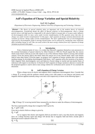IOSR Journal of Applied Physics (IOSR-JAP)
e-ISSN: 2278-4861.Volume 4, Issue 3 (Jul. - Aug. 2013), PP 01-04
www.iosrjournals.org
www.iosrjournals.org 1 | Page
Asif’s Equation of Charge Variation and Special Relativity
Asif Ali Laghari
(Department of Electronics Engineering, Mehran University of Engineering and Technology, Pakistan)
Abstract : The theory of special relativity plays an important role in the modern theory of classical
electromagnetism. Considering deeply the effect of Special relativity in Electromagnetism, when a charge
particle moves with high speed as comparable to the speed of light in vacuum tube or in space under influence
of electromagnetic field, its mass varies under Lorentz transformation [1].The question arises that does its
charge vary under Lorentz transformation? In this paper, Asif's equation of charge variation demonstrates the
variation of electric charge under Lorentz transformation. The more sophisticated view of electromagnetism
expressed by electromagnetic fields in moving inertial frame can be achieved by considering some relativistic
effect including charge as well. One can easily achieve the mass-energy relation from Asif’s equation of charge
variation as proved in this paper.
I. Introduction
From a historical point of view, it is evident that Maxwell's equations themselves were precursors to
the eventual formulation of special relativity by Albert Einstein in 1905 [2]. Purcell argued that, the sources
which create electric field are at rest with respect to one of the reference frames which is moving with constant
velocity. Given the electric field in the frame where the sources are at rest, Purcell asked: what is the electric
field in some other frame? [3].In this paper, we propose Asif‟s equation of charge variation that is the modern
teaching strategy for developing electromagnetic field theory. Asif‟s equation solves the mysteries of an electric
field, magnetic field, electromagnetic wave and behavior of point charge in inertial and non-inertial frame of
references with respect to rest observer. In Section II Asif‟s equation of charge variation is derived, in section III
the proposed equation is used to derive mass energy relation for verification and in section IV we conclude the
discussion.
II. Asif’s Equation of Charge Variation
When a charge moves in electric and magnetic field, it experience electromagnetic force. Consider that
a charge is moving with the uniforms velocity along y-axis with respect to rest observer and electric and
magnetic field are applied externally along z-axis and x-axis respectively as shown in the following figure 1.
Fig. 1 Charge „Q‟ in moving inertial frame measured by rest observer under the influence of electromagnetic
field.
The force experienced by charge due to magnetic field is given by.
Force due to electric field on a charge is given by.
Let us suppose that electric and magnetic field are provided in such a way that electric and magnetic
force on a charge becomes equal and charge will deviate due to magnetic field and forms circular path if
fluorescent screen is placed in front of it.
 