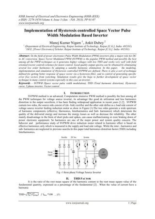 IOSR Journal of Electrical and Electronics Engineering (IOSR-JEEE)
e-ISSN: 2278-1676 Volume 4, Issue 3 (Jan. - Feb. 2013), PP 01-07
www.iosrjournals.org

     Implementation of Hysteresis controlled Space Vector Pulse
                Width Modulation Based Inverter
                              Manoj Kumar Nigam 1, Ankit Dubey 2
    1
        (Department of Electrical Engineering, Raipur Institute of Technology, Raipur [C.G.], India- 492101)
         2
           (M.E. [Power Electronics] Scholar, Raipur Institute of Technology, Raipur [C.G.], India- 492101)

Abstract : In the field of power electronics Pulse Width Modulation (PWM) inverters play a major role for DC
to AC conversion. Space Vector Modulated PWM (SVPWM) is the popular PWM method and possibly the best
among all the PWM techniques as it generates higher voltages with low THD and works very well with field
oriented (vector control) schemes for motor control. Good quality output spectra can be obtained by eliminating
several low order harmonics by adopting a suitable harmonic elimination. In this paper, the modeling,
implementation and simulation of Hysteresis controlled SVPWM are defined. There is also a sort of technique
defined for getting better response of space vector via a hysteresis filter, and to control of generating specific
error free vectors from switching. Simulation results give the hope to further development of space vector
technique in many control systems especially in this case an inverter.
Keywords – SVPWM (Space vector pulse width modulation), THD (Total harmonic distortion), Hysteresis
curve, 3 phase inverter, Vector control.

                                                 I.         INTRODUCTION
          SVPWM method is an advanced, Computation intensive PWM method is possibly the best among all
the PWM techniques for voltage source inverter, its advantage like good dc utilization and less harmonics
distortion in the output waveform, it has been finding widespread application in recent years [1,2]. SVPWM
contain two sides, the source side consist of (dc- link) rectifier and the other side define as a load side consist of
voltage source inverter feeding induction motor as show in Figure (1).The two sides generate a wide spectrum
of harmonic components (effective; Harmonics, Interharmonics and Sub- harmonics) which deteriorate the
quality of the delivered energy and increase the energy losses as well as decrease the reliability. The other
mainly disadvantage in the form of short picks and spikes, can cause malfunctioning or even braking down of
power electronic equipment. So harmonics are one of the major power and system quality concern. The
behavior and performance study of SVPWM drive induction motor related to harmonic effect is based on
effective harmonics only which is measured in the supply and load side voltage. While the inter - harmonics and
sub- harmonics are neglected in previous searchs.In this paper total harmonics distortion factor (THD) including
Interharmonics.




                                        Fig -1 three phase Voltage Source Inverter

                                                      II.     THD FACTOR
        It is the ratio of the root mean square of the harmonic content to the root mean square value of the
fundamental quantity, expressed as a percentage of the fundamental [2] . When the value of current have a
harmonic

THD=                    IRms *100   . . . .(1)



                                                      www.iosrjournals.org                                   1 | Page
 