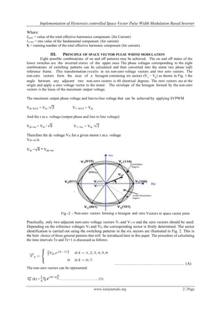Implementation of Hysteresis controlled Space Vector Pulse Width Modulation Based Inverter

Where:
𝐼krms = value of the total effective harmonics component. (for Current)
𝐼1𝑟𝑚𝑠 = rms value of the fundamental component. (for current)
K = running number of the total effective harmonic component (for current).

                  III.    PRINCIPLE OF SPACE VECTOR PULSE WIDTH MODULATION
         Eight possible combinations of on and off patterns may be achieved. The on and off states of the
lower switches are the inverted states of the upper ones The phase voltages corresponding to the eight
combinations of switching patterns can be calculated and then converted into the stator two phase (αβ)
reference frame. This transformation results in six non-zero voltage vectors and two zero vectors. The
non-zero vectors form the axes of a hexagon containing six sectors (V1 − V6) as shown in Fig. 1 the
angle between any adjacent two non-zero vectors is 60 electrical degrees. The zero vectors are at the
origin and apply a zero voltage vector to the motor. The envelope of the hexagon formed by the non-zero
vectors is the locus of the maximum output voltage.

The maximum output phase voltage and line-to-line voltage that can be achieved by applying SVPWM

Vph MAX = Vdc /                 V11 MAX = Vdc

And the r.m.s. voltage (output phase and line to line voltage)

Vph rms = Vdc /                 V11 rms = Vdc /

Therefore the dc voltage Vdc for a given motor r.m.s. voltage
Vph rms is

Vdc =       * Vph rms




                         Fig -2: - Non-zero vectors forming a hexagon and zero Vectors in space vector pwm

Practically, only two adjacent non-zero voltage vectors Vx and Vx+60 and the zero vectors should be used.
Depending on the reference voltages Vα and Vβ, the corresponding sector is firstly determined. The sector
identification is carried out using the switching patterns in the six sectors are illustrated in Fig. 2. This is
the best choice of three general patterns that will be introduced later in this paper. The procedure of calculating
the time intervals Tz and Tz+1 is discussed as follows:




                                                            ……………………………………………… (A)
The non-zero vectors can be represented

    (k) =                ………………………….. (1)

                                                www.iosrjournals.org                                       2 | Page
 