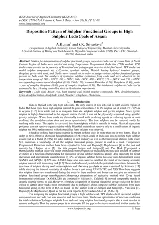 IOSR Journal of Applied Chemistry (IOSR-JAC)
e-ISSN: 2278-5736.Volume 4, Issue 3 (May. – Jun. 2013), PP 01-08
www.iosrjournals.org
www.iosrjournals.org 1 | Page
Disposition Pattern of Sulphur Functional Groups in High
Sulphur Ledo Coals of Assam
A.Kumar1
and S.K. Srivastava2
1.Department of Applied Chemistry, Theem College of Engineering, Mumbai University,India
2.Central Institute of Mining and Fuel Research, Digwadih Campus(erstwhile CFRI), P.O – FRI, Dhanbad-
828108, Jharkhand, India.
Abstract: Studies for determination of sulphur functional groups present in Ledo coal of Assam State of North
Eastern Region of India were carried out using Temperature Programmed Reduction (TPR) method. TPR
studies were carried out in presence of Resorcinol and hydrogen gas to arrive at the final result. TPR studies on
model sulphur compounds viz. L-Cysteine, synthetic rubber, Thiokol, having hydroxyl terminal groups,
thioplast, pyrite with sand, and Garlic were carried out in order to assign various sulphur functional groups
present in Ledo coal. Six numbers of hydrogen sulphide evolutions from Ledo coal were observed in the
temperature range of 190 – 2200
C, 260 – 2900
C, 360 - 3900
C, 460 – 4900
C, 510 – 5400
C and 590 – 6200
C
corresponding to mercaptan/ disulphide (0.30), Thiol (1.70), AromaticThioether (0.50), Thiophene (0.90), pyrite
+ part of complex thiophene (0.60), part of complex thiophene (0.30), The thioketonic sulphur in Ledo coal is
estimated to be 1.59 using controlled nitric acid oxidation experiments.
Keywords : Ledo coal, Assam coal, high sulphur coal, model sulphur compounds, TPR, desulphurization,
hydro desulphurization, disulphide, Thiol Thioether, Thiophene, Thioketone.
I. Introduction
India is blessed with very high ash coals. The only source of low ash coal is north eastern region of
India. But these coals have high sulphur content. In general it contains 3 to 6% sulphur out of which 75 – 90% is
in organic [1,2] form while rest is in inorganic form viz. sulphate sulphur and pyritic sulphur. Since pyritic
sulphur is highly disseminated in the organic matrix of coal, it can not be physically separated using specific
gravity principle. When these coals are chemically treated with oxidizing agents or reducing agents or auto
oxidized, the desulphurization does not occur quantitatively. The iron sulphate can be removed easily by
washing with water. The pyrite is converted into iron sulphate which is soluble in water. Physical separation
processes can not remove organic sulphur while Microbial method can remove only to a small extent of organic
sulphur but 90% pyrite removal with thiobascillus Ferro oxidans was observed.
It lead us to think that organic sulphur is present in these coals in more than one or two forms. Thus in
order to have effective chemical desulphurization of NE region coals of India and also to utilize high sulphur
assam coal as a blend (5-10%) for coke making in steel industry as well as thermal power stations with lesser
SO2 evolution, a knowledge of all the sulphur functional groups present in coal is a must. Temperature
Programmed Reduction method have been reported by Attar and Dupuis[3],Majchrowicz [4] in the past and
recently by E.Jorjani et al [5] for this purpose.Juntgen and Juntgen[6] and Van Heek [7]proposed a
thermokinetic method involving linear temperature time program for measuring the rate and amount of sulphur
evolution as a function of temperature for evaluating various sulphur functional groups .The capability for direct
speciation and approximate quantification (+10%) of organic sulphur forms has also been demonstrated using
XANES and XPS[8-11].XPS and XANES have also been used to establish the trend of increasing aromatic
sulphur content with increasing rank [12].These studies basically establish the potential connections between the
reactions of sulphur during coal metamorphism and laboratory pyrolysis as were examined by Kelemen [13]
while studying the thermal reactivity of sulphur forms in coal using XANES,TPD and XPS.Thus these suggests
that sulphur forms are transformed during the study by these methods and hence can not give an estimate of
sulphur functional group unambiguously.Moreover,a comparison of reductive method with X-ray based
instrumental techniques –XANES,XPS etc .reported by William H. Calkins[14] showed comparable trends in
organic sulphur forms in coal.However, complete assignment of sulphur functional group could not be done
owing to certain draw backs most importantly due to ambiguity about complete sulphur evolution from each
functional group in the form of H2S as found in the earlier work of Juntgen and Juntgen[6], VanHeek [7],
Dupuis[3],& Majchrowicz[4] and as per the work reported by Srivastava SK et al [15,16,17].
For assigning the sulphur functional groups in high sulphur coal, TPR studies- both on model sulphur
compounds and on Ledo coal was essential and have been done. Studies on optimization of reaction conditions
for total evolution of hydrogen sulphide from each and every sulphur functional groups is also a must in order to
remove ambiguity Thus the present paper is an attempt to fill the gap in the above mentioned studies carried by
 