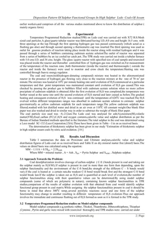 Disposition Pattern Of Sulphur Functional Groups In High Sulphur Ledo Coals Of Assam
www.iosrjournals.org 2 | Page
earlier workers,and comprises of all the various studies mentioned above to know the distribution of sulphur (
mainly organic form).
II. Experimental
Temperature Programmed Reduction studies(TPR) on Ledo coal was carried out with X72 B.S.Mesh
sized coal particles.A glass/quartz tubular reactor was fabricated having I.D.;4.0 cms and height 16.5 cms. with
three openings at the top.Through the first opening hydrogen gas was passed continuously (which acted as a
flushing gas also) and through second opening a thermometre cap was inserted.The third opening was used as
outlet for gaseous products of reaction taking place inside the reactor along with residual hydrogen and it was
passed through a series of bubblers containing cadmium acetate solutionThe outlet of reactor was separated
from a series of bubblers by an ice cooled tar catch pot..The TPR study was carried out inside a tubular furnace
with 5.0 cms I.D. and 34 cms. height. The glass /quartz reactor with specified size of coal sample and resorcinol
was placed inside the reactor and thereafter controlled flow of hydrogen gas was switched on.For measurement
of the temperature of the reaction zone ,both thermometer (inside the reactor) and thermocouple ( outside the
reactor and inside the furnace) were used to monitor and cross check the temperature.Heating rate was
controlled through Sunvic energy regulator.
The coal and resorcinol(hydrogen-donating compound) mixture was heated in the aforementioned
reactor in the presence of hydrogen gas flowing very close to the reaction mixture at the rate of 70 m3
per
minute.The mixture was heated at 100
C per minute heating rate until evolution of H2S commenced at a particular
temperature and that point temperature was maintained constant until evolution of H2S gas ceased.This was
checked by passing the product gas to bubblers filled with cadmium acetate solution when no more yellow
precipitate of cadmium sulphide is obtained.After the first evolution of H2S was completed,the temperature was
further raised at the same rate until the second evolution of H2S started and later ceased as before.The gradual
heating and consequent evolution of H2S was continued until the temperature of 6200
C was reached.The H2S
evolved within different temperature ranges was absorbed in cadmium acetate solution to estimate sulphur
gravimetrically as yellow cadmium sulphide for each temperature range.The yellow cadmium sulphide was
filtered,washed with hot distilled water and dried in an air oven at 1100
C till constant weight.One blank filter
paper was also washed and dried in similar way in order to substract the weight of blank filter paper.
The coal particle size used was ~8,-212um.The Ledo coal was analysed for ash(A),moisture(M),volatile
matter(VM),fixed carbon (FC),C,H,N and oxygen contents,calorific value and sulphur distribution as per the
Bureau of Indian Standard methods specified in the literature.The total sulphur in the coal was determined using
a Leco model SC-132 (Leco Corporation,USA).These have been given in Table – I in on as received basis.
The determination of thioketonic sulphur has been given in our study “Estimation of thioketonic sulphur
in high sulphur assam coals by nitric acid oxidation. [18 ]
III. Results And Discussion
Table I summarises the data on Proximate and Ultimate analyses,calorific value and sulphur
distribution figures of Ledo coal on as received basis and Table II on dry mineral matter free (dmmf) basis.The
values on dmmf basis was calculated using the equation:
MM – 1.11A + 0.5Spyr + 2.5Ssulph.
Where MM = mineral matter , A = Ash , Spyr = Pyrite Sulphur and Ssulph. = Sulphate sulphur.
3.1 Approach Towards the Problem:
Coal desulphurization involves cleavage of carbon-sulphur ( C-S ) bonds present in coal and taking out
the sulphur mainly as H2S/SO2.If sulphur is present in coal in more than one form then depending, upon the
sulphur functionality and the environment of the C-S bond,the strength of the different C – S bonds would
vary.if the coal is heated at a certain rate,the weakest C-S bond would break first and the strongest C-S bond
would break last.If the sulphur is taken out as H2S and is quantified at each level of evolution,the number of
sulphur functionalities along with their quantitative values can be determined.By using model sulphur
compounds (some of which are polymeric in nature), containing known sulphur functionalities in TPR
studies,comparison of the results of sulphur evolution with that obtained from coal would identify sulphur
functional group present in coal matrix.While assigning the sulphur functionalities present in coal it should be
borne in mind that above 3000
C temp.,several pyrolytic reactions occur and one form of the sulphur
functionality may change to another resulting in different temperature of H2S evolution.Thus our approach
involves the immediate and continuous flushing out of H2S formed as soon as it is formed in the TPR study.
3.2 Temperature Progammed Reduction studies on Model sulphur compounds
Model sulphur compounds e.g,synthetic rubber, Thiokol, Thianthrene, Dibenzothiophene, Thioplast
,Cysteine , Pyrite and garlic were mixed with resorcinol thoroughly and TPR studies were carried out under
 
