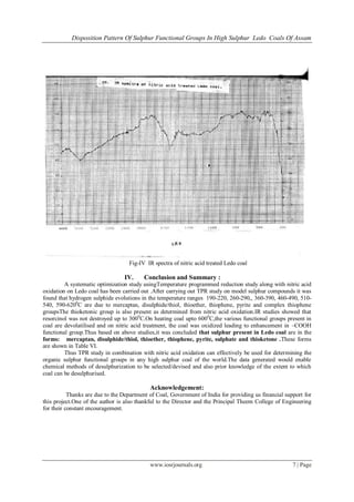 Disposition Pattern Of Sulphur Functional Groups In High Sulphur Ledo Coals Of Assam
www.iosrjournals.org 7 | Page
Fig-IV IR spectra of nitric acid treated Ledo coal
IV. Conclusion and Summary :
A systematic optimization study usingTemperature programmed reduction study along with nitric acid
oxidation on Ledo coal has been carried out .After carrying out TPR study on model sulphur compounds it was
found that hydrogen sulphide evolutions in the temperature ranges 190-220, 260-290,, 360-390, 460-490, 510-
540, 590-6200
C are due to mercaptan, disulphide/thiol, thioether, thiophene, pyrite and complex thiophene
groupsThe thioketonic group is also present as determined from nitric acid oxidation.IR studies showed that
resorcinol was not destroyed up to 3000
C.On heating coal upto 6000
C,the various functional groups present in
coal are devolatilised and on nitric acid treatment, the coal was oxidized leading to enhancement in –COOH
functional group.Thus based on above studies,it was concluded that sulphur present in Ledo coal are in the
forms: mercaptan, disulphide/thiol, thioether, thiophene, pyrite, sulphate and thioketone .These forms
are shown in Table VI.
Thus TPR study in combination with nitric acid oxidation can effectively be used for determining the
organic sulphur functional groups in any high sulphur coal of the world.The data generated would enable
chemical methods of desulphurization to be selected/devised and also prior knowledge of the extent to which
coal can be desulphurised.
Acknowledgement:
Thanks are due to the Department of Coal, Government of India for providing us financial support for
this project.One of the author is also thankful to the Director and the Principal Theem College of Engineering
for their constant encouragement.
 