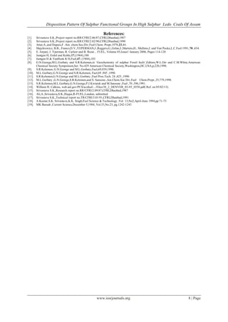 Disposition Pattern Of Sulphur Functional Groups In High Sulphur Ledo Coals Of Assam
www.iosrjournals.org 8 | Page
References:
[1]. Srivastava S.K.,Project report no.RR/CFRI/2.06/87,CFRI,Dhanbad,1987
[2]. Srivastava S.K.,Project report no.RR/CFRI/2.02/90,CFRI,Dhanbad,1990
[3]. Attar,A.,and Dupuis,F .Am. chem.Soc.Div.Fuel Chem. Prepr,1978,23,44.
[4]. Majchrowicz, B.B., Franco,D.V.,YEPERMAN,J.,Reggers,G.,Gelan,J.,Martens,H., Mullens,J. and Van Pucke,L.C.Fuel 1991,70 ,434.
[5]. E. Jorjani, J. Yperman, R. Carleer and B. Rezai , FUEL, Volume 85,Issue1 January 2006, Pages 114-120
[6]. Juntgen H, Erdol and Kohle,17,(1964),180
[7]. Juntgen H & VanHeek K H,Fuel,47, (1968),103
[8]. G.N.George,M.L.Gorbaty and S.R.Kelemen,in „Geochemistry of sulphur Fossil fuels‟,Editors,W.L.Orr and C.M.White,American
Chemical Society Symposium,Ser. No.429 American Chemical Society,Washington,DC,USA,p,220,1990.
[9]. S.R.Kelemen, G.N.George and M.L.Gorbaty,Fuel,69,939,1990.
[10]. M.L.Gorbaty,G.N.George and S.R.Kelemen, Fuel,69 ,945 ,1990.
[11]. S.R.Kelemen,G.N.George and M.L.Gorbaty ,Fuel Proc.Tech. 24 ,425 ,1990.
[12]. M.L.Gorbaty ,G.N.George,S.R.Kelemen,and S. Sansone ,Am.Chem.Soc Div.Fuel Chem.Prepr.,35,779,1990.
[13]. S.R.Kelemen,M.L.Gorbaty,G.N.George,P.J.Kwiatek and M.Sansone ,Fuel ,70 ,396,1991.
[14]. William H. Calkins, web.anl.gov/PCS/acsfuel/.../Files/38_2_DENVER_03-93_0358.pdf( Ref. on 05/02/13).
[15]. Srivastava S.K.,Research report no.RR/CFRI/2.09/87,CFRI,Dhanbad,1987
[16]. Ali,A.,Srivastava,S.K.,Haque,R-FUEL,London, submitted
[17]. Srivastava S.K.,Technical report no.TR/CFRI/3.01/91,CFRI,Dhanbad,1991
[18]. A Kumar,S.K. Srivastava,K.K. Singh,Fuel Science & Technology ,Vol 13,No2,April-June 1994,pp 71-73
[19]. MK Baruah ,Current Science,December 5,1984, Vol.53,No.23, pg.1242-1243
 