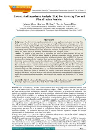 International Journal of Computational Engineering Research||Vol, 04||Issue, 3||
||Issn 2250-3005 || || March || 2014 || Page 1
Bioelectrical Impedance Analysis (BIA) For Assessing Tbw and
Ffm of Indian Females
1.
Munna Khan, 2
Shabana Mehfuz, 3.
Ghazala PerveenKhan
1
Electrical Engineering Department, Jamia Millia Islamia, New Delhi-110025
2
Professor, Electrical Engineering Department, Jamia Millia Islamia, New Delhi-110025
3
Assistant Professor, Electrical Engineering Department, Jamia Millia Islamia, New Delhi-110025
Methods: Data of reference (1) included vital information about body composition of 60 Indian females such
as age, TBW, FFM, height, weight, impedance and phase at 5KHz., 50KHz., 100KHz. and 200 KHz.. This data
was then used to calculate the impedance index i.e. ( height2
/impedance) at the respective frequencies. This
method uses multiple regression analysis to drive prediction equation of Indian females at frequencies of
5KHz.,50KHz.,100KHz.,200KHz., As we Know that in multiple regression analysis wherein the main aim is to
predict dependent variable from the no. of independent variables that are known which is called dependent
variable from 1 or more independent variable also called as predictor variable. One more theme in developing
prediction equation of Here in this study we used TBW and FFM as dependent variable and Weight of females
and Impedance index i.e.(height2
/impedance) as independent variable at different frequencies of 5
KHz.,50KHz.,100KHz.,200KHz respectively. Data was fed then into R software, an integrated suite of software
facilities used for data manipulation, calculation and graphical display. It is used for effective data handling and
storage facility. The main use of R software is for regression analysis, which was then used to generate the
prediction equation. The prediction developed here is through multiple regression analysis. In multiple
regression analysis the equation is of the form given below;
Y=m1x1+ m2x2+ m3x3+...........+mnxn+ c; where c is intercept and m1,m2,m3…..mn are the weight’s assigned to
each of the predictor variables by the regression solution.
Result: Data used in commercial software provided 8 BIA equations; 4 for TBW and 4 for FFM at frequencies
of 5 KHz, 50KHz, 100 KHZ and 200 KHz. And so 8 sets of dependent variable were there, This data included
other statistical data such as mean, standard deviation and correlation of Total Body Water (TBW) and Fat Free
Mass(FFM) with Impedance index and Weight. Besides this scatter matrix plot for Total Body Water (TBW)
and Fat free Mass (FFM) ,Normal distribution of standardised residuals showing the relationship between TBW
ABSTRACT
Background: The Bioelectrical Impedance analysis is an easy, applicable method for assessing Total
Body water and Fat Free Mass of various groups of people. It has many advantages over other
methods and is safe, rapid, portable, easy to perform and require minimum operator training. It has
been used extensively for developing specific prediction equation for different ethnicity, age, gender,
level of body fatness and physical activity. Regression equations play great role to estimate the body
density and fatness specific to the owing to methodological and biological factors.
Purpose: The purpose of the study was to investigate the utility of multi-frequency BIA for the
estimation of TBW and FFM of Indian females at different frequencies. Earlier scientists have
measured various parameters of body composition of Indian population using MALTRON-II. However,
literature shows that prediction equations have not been developed for Indian females which could
develop the heathy prediction equation for Indian females (unhealthy eating habits). It has been found
in the study that women particularly Indian womens have unhealthy eating habits owing to the fact that
they concentrate only on 1 aspect was their food cooked good enough to eat, but they don’t understand
the meaning of healthy food. In the present research paper, an attempt has been made to develop BIA
equations using data taken from PhD thesis (1). This data was taken from my senior Dr. Goswami, who
collected the data in the college in which he was teaching. Some of the data that my supervisor, co-
supervisor and myself has taken in DRDO have already been utilized in building multi-compartmental
model, developing generalized age and sex specific prediction equation and developing REE of Indian
subjects.
Keywords: R(2.9.2) software, Bio Electrical Impedance Analysis, Prediction Equation, MALTRON-
II, Multiple Regression Analysis, Total Body Water, Fat Free Mass, Impedance index.
 