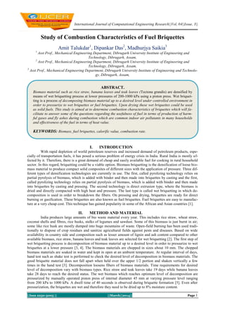 International Journal of Computational Engineering Research||Vol, 04||Issue, 3||

Study of Combustion Characteristics of Fuel Briquettes
Amit Talukdar1, Dipankar Das2, Madhurjya Saikia3
1

Asst Prof., Mechanical Engineering Department, Dibrugarh University Institute of Engineering and
Technology, Dibrugarh, Assam,
2
Asst Prof., Mechanical Engineering Department, Dibrugarh University Institute of Engineering and
Technology, Dibrugarh, Assam,
3
Asst Prof., Mechanical Engineering Department, Dibrugarh University Institute of Engineering and Technology, Dibrugarh, Assam,

ABSTRACT.
Biomass material such as rice straw, banana leaves and teak leaves (Tectona grandis) are densified by
means of wet briquetting process at lower pressures of 200-1000 kPa using a piston press. Wet briquetting is a process of decomposing biomass material up to a desired level under controlled environment in
order to pressurize to wet briquettes or fuel briquettes. Upon drying these wet briquettes could be used
as solid fuels. This study is aimed at to determine combustion characteristics of briquettes which will facilitate to answer some of the questions regarding the usefulness of fuel in terms of production of harmful gases and fly ashes during combustion which are common indoor air pollutants in many households
and effectiveness of the fuel in terms of heat value.

KEYWORDS: Biomass, fuel briquettes, calorific value, combustion rate.

I.

INTRODUCTION

With rapid depletion of world petroleum reserves and increased demand of petroleum products, especially of transportation fuels, it has posed a serious problem of energy crisis in India. Rural India is mostly affected by it. Therefore, there is a great demand of cheap and easily available fuel for cooking in rural household
sector. In this regard, briquetting could be a viable option. Biomass briquetting is the densification of loose biomass material to produce compact solid composites of different sizes with the application of pressure. Three different types of densification technologies are currently in use. The first, called pyrolizing technology relies on
partial pyrolysis of biomass, which is added with binder and then made into briquettes by casting and the first,
called pyrolizing technology relies on partial pyrolysis of biomass, which is added with binder and then made
into briquettes by casting and pressing. The second technology is direct extrusion type, where the biomass is
dried and directly compacted with high heat and pressure. The last type is called wet briquetting in which decomposition is used in order to breakdown the fibers. On pressing and drying, briquettes are ready for direct
burning or gasification. These briquettes are also known as fuel briquettes. Fuel briquettes are easy to manufacture at a very cheap cost. This technique has gained popularity in some of the African and Asian countries [1].

II.

METHOD AND MATERIAL

India produces large amounts of bio waste material every year. This includes rice straw, wheat straw,
coconut shells and fibres, rice husks, stalks of legumes and sawdust. Some of this biomass is just burnt in air;
some like rice husk are mostly dumped into huge mountains of waste. Open-field burning has been used traditionally to dispose of crop residues and sanitize agricultural fields against pests and diseases. Based on wide
availability in country side and composition such as lesser amount of lignin and ash content compared to other
available biomass, rice straw, banana leaves and teak leaves are selected for wet briquetting [2]. The first step of
wet briquetting process is decomposition of biomass material up to a desired level in order to pressurize to wet
briquettes at a lower pressure [3, 4]. The biomass materials are chopped in sizes about 10 mm. The chopped
biomass materials are soaked in water and kept in open at an ambient temperature. At regular interval of days,
hand test such as shake test is performed to check the desired level of decomposition in biomass materials. The
good briquette material does not fall apart when held over the upper 1/2 portion and shaken vertically a few
times in the hand test [3]. Decomposition loosens fibers of biomass materials. Time requirements for desired
level of decomposition vary with biomass types. Rice straw and teak leaves take 19 days while banana leaves
take 28 days to reach the desired status. The wet biomass which reaches optimum level of decomposition are
pressurized by manually operated piston press of internal diameter 45 mm at varying pressure level ranging
from 200 kPa to 1000 kPa. A dwell time of 40 seconds is observed during briquette formation [5]. Even after
pressurization, the briquettes are wet and therefore they need to be dried up to 8% moisture content.
||Issn 2250-3005 ||

||March||2014||

Page 1

 