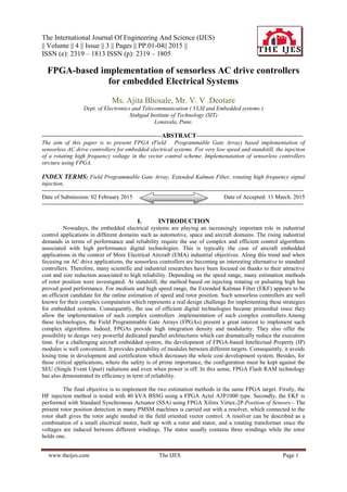 The International Journal Of Engineering And Science (IJES)
|| Volume || 4 || Issue || 3 || Pages || PP.01-04|| 2015 ||
ISSN (e): 2319 – 1813 ISSN (p): 2319 – 1805
www.theijes.com The IJES Page 1
FPGA-based implementation of sensorless AC drive controllers
for embedded Electrical Systems
Ms. Ajita Bhosale, Mr. V. V .Deotare
Dept. of Electronics and Telecommunication ( VLSI and Embedded systems )
Sinhgad Institute of Technology (SIT)
Lonavala, Pune.
--------------------------------------------------------ABSTRACT--------------------------------------------------
The aim of this paper is to present FPGA (Field Programmable Gate Array) based implementation of
sensorless AC drive controllers for embedded electrical systems. For very low speed and standstill, the injection
of a rotating high frequency voltage in the vector control scheme. Implemenatation of sensorless controllers
strcture using FPGA.
INDEX TERMS: Field Programmable Gate Array, Extended Kalman Filter, rotating high frequency signal
injection,
---------------------------------------------------------------------------------------------------------------------------------------
Date of Submission: 02 February 2015 Date of Accepted: 11 March. 2015
---------------------------------------------------------------------------------------------------------------------------------------
I. INTRODUCTION
Nowadays, the embedded electrical systems are playing an increasingly important role in industrial
control applications in different domains such as automotive, space and aircraft domains. The rising industrial
demands in terms of performance and reliability require the use of complex and efficient control algorithms
associated with high performance digital technologies. This is typically the case of aircraft embedded
applications in the context of More Electrical Aircraft (EMA) industrial objectives. Along this trend and when
focusing on AC drive applications, the sensorless controllers are becoming an interesting alternative to standard
controllers. Therefore, many scientific and industrial researches have been focused on thanks to their attractive
cost and size reduction associated to high reliability. Depending on the speed range, many estimation methods
of rotor position were investigated. At standstill, the method based on injecting rotating or pulsating high has
proved good performance. For medium and high speed range, the Extended Kalman Filter (EKF) appears to be
an efficient candidate for the online estimation of speed and rotor position. Such sensorless controllers are well
known for their complex computation which represents a real design challenge for implementing these strategies
for embedded systems. Consequently, the use of efficient digital technologies became primordial since they
allow the implementation of such complex controllers .implementation of such complex controllers.Among
these technologies, the Field Programmable Gate Arrays (FPGAs) present a great interest to implement such
complex algorithms. Indeed, FPGAs provide high integration density and modularity. They also offer the
possibility to design very powerful dedicated parallel architectures which can dramatically reduce the execution
time. For a challenging aircraft embedded system, the development of FPGA-based Intellectual Property (IP)
modules is well convenient. It provides portability of modules between different targets. Consequently, it avoids
losing time in development and certification which decreases the whole cost development system. Besides, for
these critical applications, where the safety is of prime importance, the configuration must be kept against the
SEU (Single Event Upset) radiations and even when power is off. In this sense, FPGA Flash RAM technology
has also demonstrated its efficiency in term of reliability.
The final objective is to implement the two estimation methods in the same FPGA target. Firstly, the
HF injection method is tested with 40 kVA BSSG using a FPGA Actel A3P1000 type. Secondly, the EKF is
performed with Standard Synchronous Actuator (SSA) using FPGA Xilinx Virtex-2P.Position of Sensors:- The
present rotor position detection in many PMSM machines is carried out with a resolver, which connected to the
rotor shaft gives the rotor angle needed in the field oriented vector control. A resolver can be described as a
combination of a small electrical motor, built up with a rotor and stator, and a rotating transformer since the
voltages are induced between different windings. The stator usually contains three windings while the rotor
holds one.
 