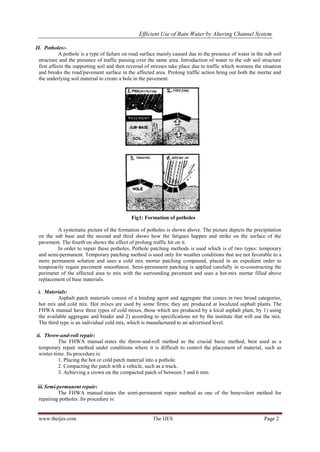Efficient Use of Rain Water by Altering Channel System
www.theijes.com The IJES Page 2
II. Potholes:-
A pothole is a type of failure on road surface mainly caused due to the presence of water in the sub soil
structure and the presence of traffic passing over the same area. Introduction of water to the sub soil structure
first affects the supporting soil and then reversal of stresses take place due to traffic which worsens the situation
and breaks the road/pavement surface in the affected area. Prolong traffic action bring out both the mortar and
the underlying soil material to create a hole in the pavement.
Fig1: Formation of potholes
A systematic picture of the formation of potholes is shown above. The picture depicts the precipitation
on the sub base and the second and third shows how the fatigues happen and strike on the surface of the
pavement. The fourth on shows the effect of prolong traffic hit on it.
In order to repair these potholes, Pothole patching methods is used which is of two types: temporary
and semi-permanent. Temporary patching method is used only for weather conditions that are not favorable to a
more permanent solution and uses a cold mix mortar patching compound, placed in an expedient order to
temporarily regain pavement smoothness. Semi-permanent patching is applied carefully in re-constructing the
perimeter of the affected area to mix with the surrounding pavement and uses a hot-mix mortar filled above
replacement of base materials.
i. Materials:
Asphalt patch materials consist of a binding agent and aggregate that comes in two broad categories,
hot mix and cold mix. Hot mixes are used by some firms; they are produced at localized asphalt plants. The
FHWA manual have three types of cold mixes, those which are produced by a local asphalt plant, by 1) using
the available aggregate and binder and 2) according to specifications set by the institute that will use the mix.
The third type is an individual cold mix, which is manufactured to an advertised level.
ii. Throw-and-roll repair:
The FHWA manual states the throw-and-roll method as the crucial basic method, best used as a
temporary repair method under conditions where it is difficult to control the placement of material, such as
winter-time. Its procedure is:
1. Placing the hot or cold patch material into a pothole.
2. Compacting the patch with a vehicle, such as a truck.
3. Achieving a crown on the compacted patch of between 3 and 6 mm.
iii.Semi-permanent repair:
The FHWA manual states the semi-permanent repair method as one of the benevolent method for
repairing potholes. Its procedure is:
 