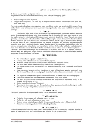 Efficient Use of Rain Water by Altering Channel System
www.theijes.com The IJES Page 4
i. Causes and prevention of stagnant water:
Stagnant water may be classified into the following basic, although overlapping, types:
 Surface and ground water stagnation.
 Trapped water stagnation. The water may be trapped in human artifacts (thrown away cans, plant pots,
tires, roofs, etc.).
To avoid ground and surface water stagnation, water runoff from surface and subsoil should be proper. Areas
with a shallow water table are more prone to ground water stagnation due to the lower availability of natural soil
drainage.
II. THEORY:
This research paper intend to give an alternative way of preventing the formation of potholes as well as
saving the expenses/cost it takes to repair these potholes at that the time using this storm water in order to meet
the surplus demand of water in a desert like state or remote areas or in drought like places. The main idea is that
providing a channel on the sub surface of the soil formed by using the cement the channel is then divided into
half and the special type of the stones, which have a hole in centre to provide a gap for the flow of water through
it, that are placed on the it, providing suitable gap between the channel and the stone .the gap should be
according to the water it receives in the rainy season. Both the sides of the channel are fitted with long rod of pre
stressed concrete in order to transfer the load caused by the moving vehicles and at last ballast is added on either
sides of the channel to transfer the load of vehicles. Just like the transfer of load occurs on the railway tracks.
Therefore , the storm water no longer provide a hindrance to the traffic , there will be no potholes formation ,
stagnant water will not be there thereby reducing the amount t of disease caused by the standing water such as
dengue and the scarcity of water can be met.
III. PROCEDURE:
 The earth surface is dug up to a height of 10 feet.
 Leveling of the sub soil is done and course action is prepared.
 A channel is made with cement coating such that the surface of it becomes smooth.
 The width of the channel is taken according to traffic flow it is likely to take.
 The channel is then divided into half with a wall, such that the opening of the channel and the height of
the wall.
 Large pre stressed concrete rod are placed onto the edges of the channel spanning horizontally such
that the ends of these rods are buried properly inside the leveled soil present on both sides f the channel
.
 The large stone are kept on the opened surface of the channel, in order to cover the channel properly.
 These large stone are then attached with each other with the filling of the mortar.
 The holes are crafted on the top facing of these stone and the grinding is done on the surface of the
stones to provide a slope of 1:25.
 Ballast is added on both side of the channel.
 Therefore the storm water can now flow easily from these open channels without affecting the traffic
flow, the standing water problem is also solved as well.
IV. PROBLEMS:-
The cost of constructing these channels and linking it to the other channel is high.
V. ADVANTAGES:-
 Collecting the storm water will reduce the scarcity of water.
 Traffic flow will not be affected due to storm water.
 Diseases such as malaria, dengue which is the main cause of standing water will be controlled.
 Annual cost of repairing potholes will be reduced significantly.
VI. CONCLUSION:-
Although this method of collecting storm water is benevolent but the cost of constructing it is higher therefore it
cannot be made into practice until a method is devised to cut off the cost of construction.
 