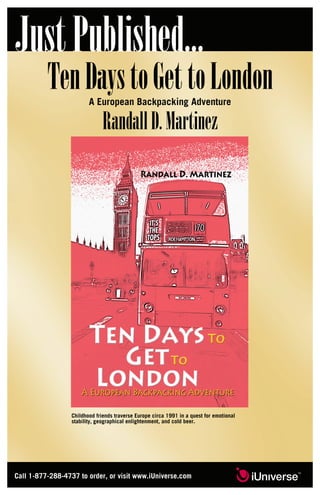 JustPublished...
TenDaystoGettoLondonA European Backpacking Adventure
RandallD.Martinez
Childhood friends traverse Europe circa 1991 in a quest for emotional
stability, geographical enlightenment, and cold beer.
Call 1-877-288-4737 to order, or visit www.iUniverse.com
 