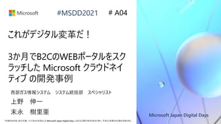 Microsoft Japan Digital Days
*本資料の内容 (添付文書、リンク先などを含む) は Microsoft Japan Digital Days における公開日時点のものであり、予告なく変更される場合があります。
#MSDD2021
これがデジタル変革だ！
3か月でB2CのWEBポータルをスク
ラッチした Microsoft クラウドネイ
ティブ の開発事例
西部ガス情報システム システム統括部 スペシャリスト
上野 伸一
# A04
末永 樹里亜
 
