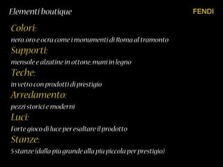 FENDIElementi boutique
Colori:
nero,oro e ocra come i monumenti di Roma al tramonto
Supporti:
mensole e alzatine in ottone,mani in legno
Teche:
invetro con prodotti di prestigio
Arredamento:
pezzi storici e moderni
Luci:
Forte gioco di luce peresaltare il prodotto
Stanze:
5 stanze(dalla più grande alla più piccola perprestigio)
 