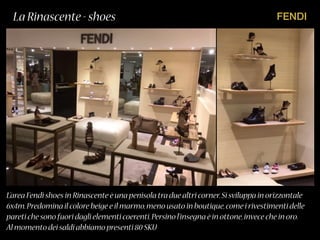 FENDILa Rinascente - shoes
L’area Fendi shoes in Rinascente è una penisola tra due altri corner.Si sviluppa in orizzontale
6x4m.Predomina il colore beige e il marmo,meno usato in boutique,come i rivestimenti delle
pareti che sono fuori dagli elementi coerenti.Persino l’insegna è in ottone,invece che in oro.
Al momento dei saldi abbiamo presenti 80 SKU
 