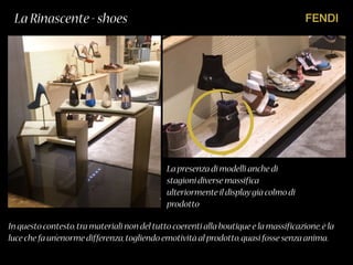 FENDILa Rinascente - shoes
La presenza di modelli anche di
stagioni diverse massifica
ulteriormente il displaygià colmo di
prodotto
In questo contesto,tra materiali non del tutto coerenti alla boutique e la massificazione,è la
luce che fa un’enorme differenza,togliendo emotività al prodotto,quasi fosse senza anima.
 