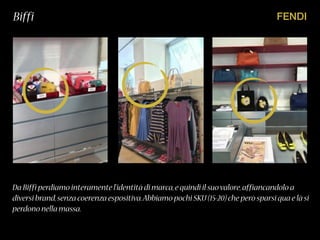 FENDIBiffi
Da Biffi perdiamo interamente l’identità di marca,e quindi il suovalore,affiancandolo a
diversi brand,senza coerenza espositiva.Abbiamo pochi SKU(15-20)che però sparsi qua e là si
perdono nella massa.
 