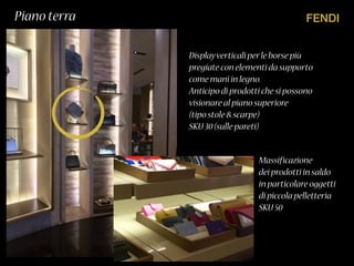 FENDIPiano terra
Displayverticali perle borse più
pregiate con elementi da supporto
come mani in legno.
Anticipo di prodotti che si possono
visionare al piano superiore
(tipo stole & scarpe)
SKU 30(sulle pareti)
Massificazione
dei prodotti in saldo
in particolare oggetti
di piccola pelletteria
SKU 50
 
