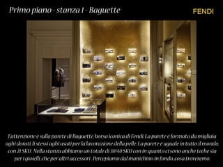 FENDI
L’attenzione è sulla parete di Baguette,borsa iconica di Fendi.La parete è formata da migliaia
aghi dorati,li stessi aghi usati perla lavorazione della pelle.La parete è uguale in tutto il mondo,
con 21 SKU. Nella stanza abbiamo un totale di 30/40 SKU con in quanto ci sono anche teche sia
peri gioielli,che peraltri accessori .Percepiamo dal manichino in fondo,cosa troveremo.
Primo piano - stanza 1 - Baguette
 