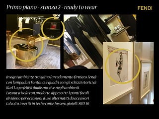 FENDIPrimo piano - stanza 2 - readytowear
In ogni ambiente troviamo l’arredamento firmato Fendi
con lampadari Fontana,e quadri con gli schizzi storici di
Karl Lagerfeld:il dualismovive negli ambienti.
Layouta isola con prodotto appeso 1x1.I punti focali
dividono peroccasioni d’uso alternatiti da accessori
talvolta inseriti in teche come fossero gioielli.SKU 30
 